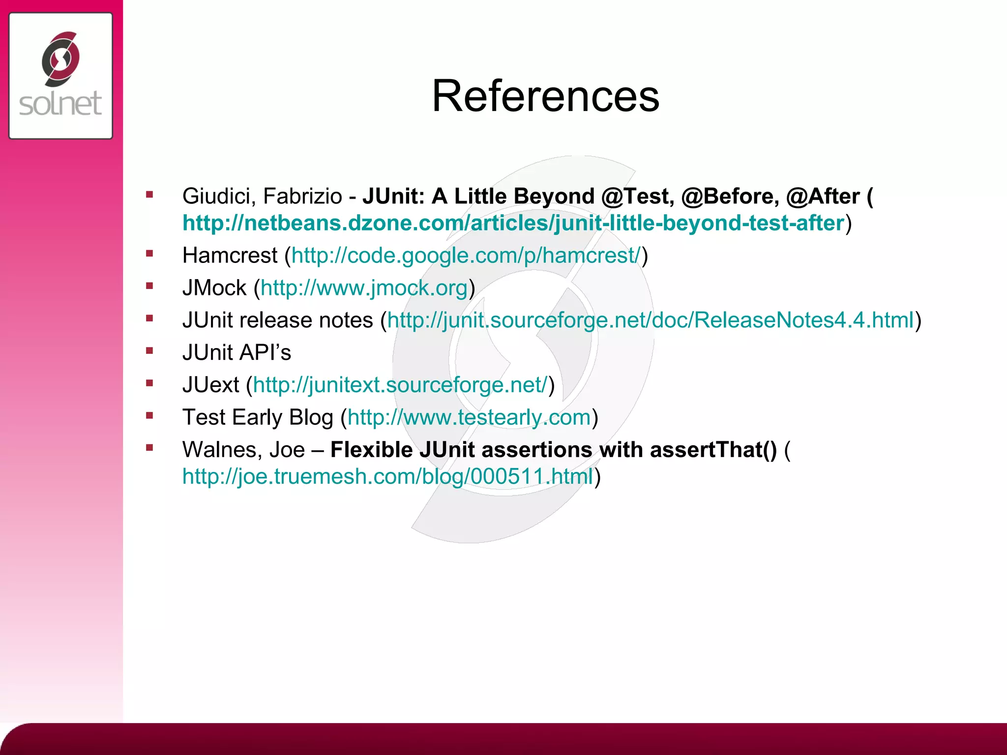 References Giudici, Fabrizio -  JUnit: A Little Beyond @Test, @Before, @After ( http://netbeans.dzone.com/articles/junit-little-beyond-test-after ) Hamcrest ( http:// code.google.com/p/hamcrest / ) JMock ( http://www.jmock.org ) JUnit release notes ( http://junit.sourceforge.net/doc/ReleaseNotes4.4.html ) JUnit API’s JUext ( http:// junitext.sourceforge.net / ) Test Early Blog ( http://www.testearly.com ) Walnes, Joe –  Flexible JUnit assertions with assertThat()  ( http://joe.truemesh.com/blog/000511.html ) 