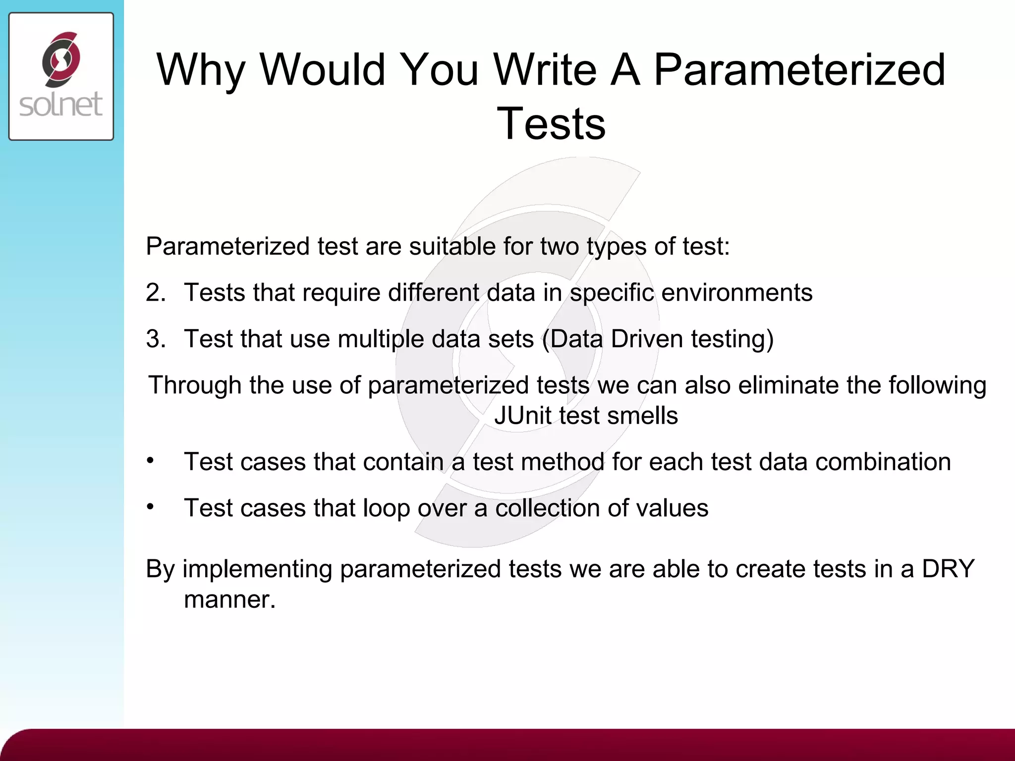 Why Would You Write A Parameterized Tests Parameterized test are suitable for two types of test: Tests that require different data in specific environments Test that use multiple data sets (Data Driven testing) Through the use of parameterized tests we can also eliminate the following JUnit test smells Test cases that contain a test method for each test data combination Test cases that loop over a collection of values By implementing parameterized tests we are able to create tests in a DRY manner. 