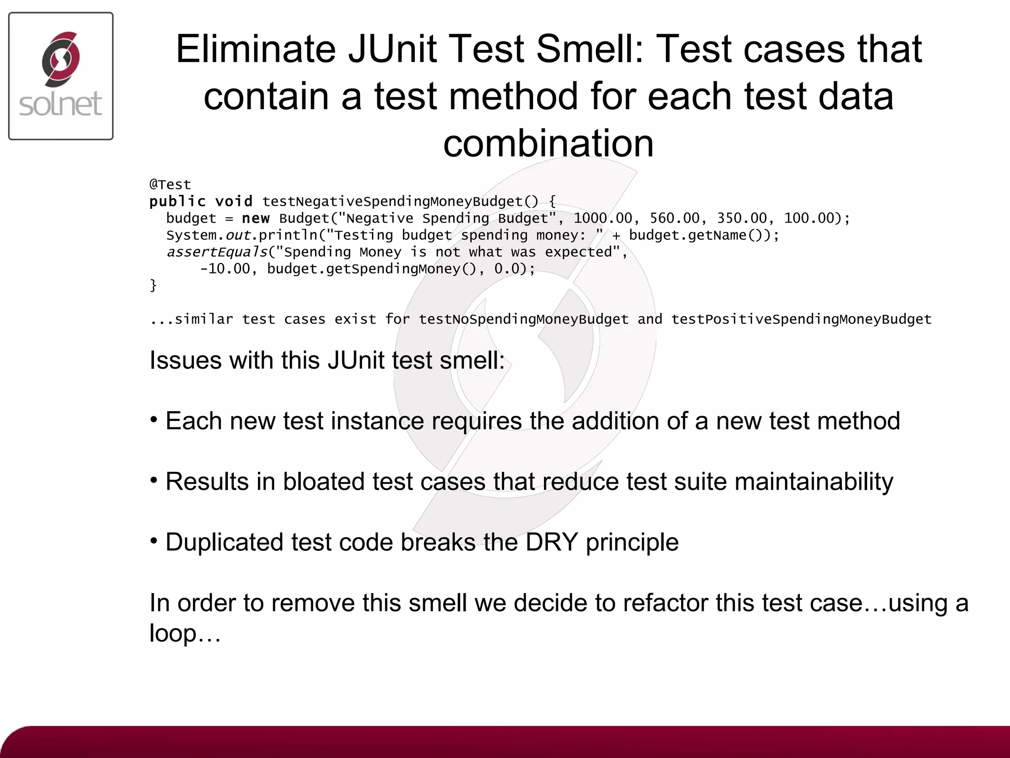 Eliminate JUnit Test Smell:  Test cases that contain a test method for each test data combination @Test public   void  testNegativeSpendingMoneyBudget() { budget =  new  Budget(&quot;Negative Spending Budget&quot;, 1000.00, 560.00, 350.00, 100.00); System. out .println(&quot;Testing budget spending money: &quot; + budget.getName()); assertEquals (&quot;Spending Money is not what was expected&quot;, -10.00, budget.getSpendingMoney(), 0.0); } ...similar test cases exist for testNoSpendingMoneyBudget and testPositiveSpendingMoneyBudget Issues with this JUnit test smell: Each new test instance requires the addition of a new test method Results in bloated test cases that reduce test suite maintainability Duplicated test code breaks the DRY principle In order to remove this smell we decide to refactor this test case…using a loop… 