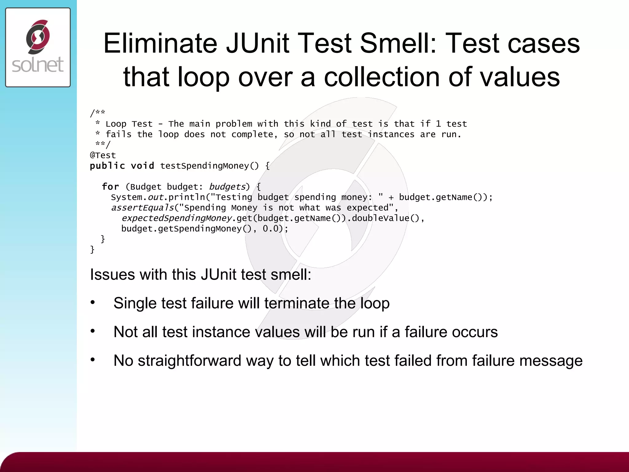 Eliminate JUnit Test Smell:  Test cases that loop over a collection of values /** * Loop Test - The main problem with this kind of test is that if 1 test * fails the loop does not complete, so not all test instances are run. **/ @Test public   void  testSpendingMoney() { for  (Budget budget:  budgets ) { System. out .println(&quot;Testing budget spending money: &quot; + budget.getName()); assertEquals (&quot;Spending Money is not what was expected&quot;, expectedSpendingMoney .get(budget.getName()).doubleValue(), budget.getSpendingMoney(), 0.0); } } Issues with this JUnit test smell: Single test failure will terminate the loop Not all test instance values will be run if a failure occurs No straightforward way to tell which test failed from failure message 