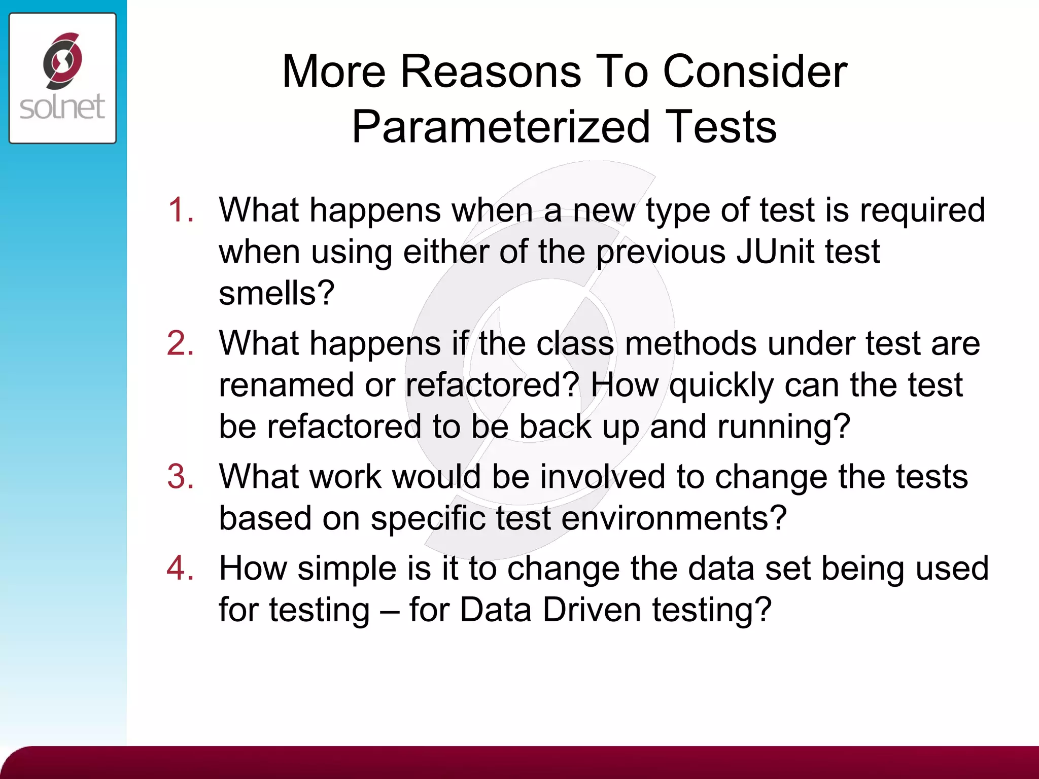 More Reasons To Consider Parameterized Tests What happens when a new type of test is required when using either of the previous JUnit test smells? What happens if the class methods under test are renamed or refactored? How quickly can the test be refactored to be back up and running? What work would be involved to change the tests based on specific test environments? How simple is it to change the data set being used for testing – for Data Driven testing? 