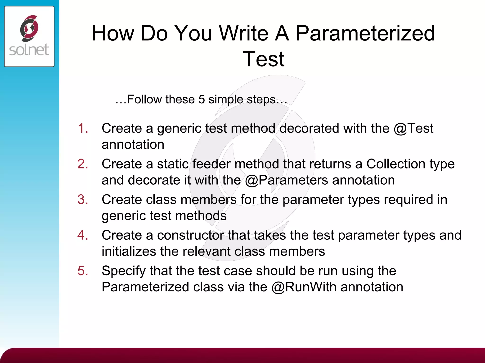 How Do You Write A Parameterized Test Create a generic test method decorated with the @Test annotation Create a static feeder method that returns a Collection type and decorate it with the @Parameters annotation Create class members for the parameter types required in generic test methods Create a constructor that takes the test parameter types and initializes the relevant class members Specify that the test case should be run using the Parameterized class via the @RunWith annotation … Follow these 5 simple steps… 