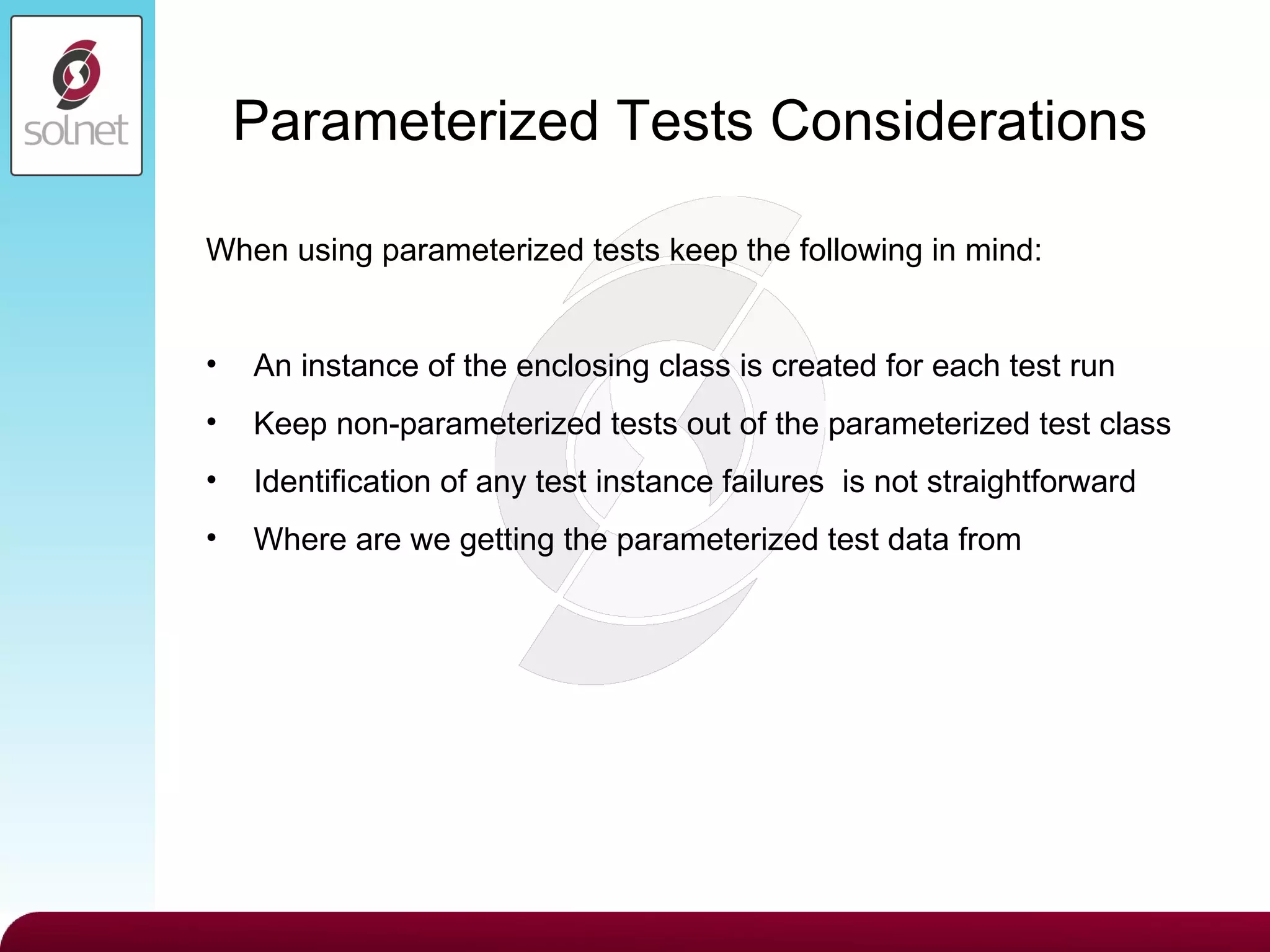 Parameterized Tests Considerations When using parameterized tests keep the following in mind: An instance of the enclosing class is created for each test run  Keep non-parameterized tests out of the parameterized test class Identification of any test instance failures  is not straightforward Where are we getting the parameterized test data from 