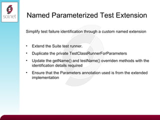 Named Parameterized Test Extension Simplify test failure identification through a custom named extension Extend the Suite test runner. Duplicate the private TestClassRunnerForParameters Update the getName() and testName() overriden methods with the identification details required Ensure that the Parameters annotation used is from the extended implementation 