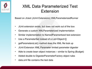 XML Data Parameterized Test Extension Based on JUext (JUnit Extensions) XMLParameterizedRunner JUnit extension exists, but does not work out of the box Generate a custom XMLParameterized implementation Similar implementation to NamedParamertized test extension Use a ParameterSet instead of a List<Object>[] getParametersList() method does the XML file look up JUnit Extension XML Parameter limited parameter digester Able to create bean object instances – similar to Spring (Budget) Added double to DigesterParameterFactory object rules data.xml file contains the test data 