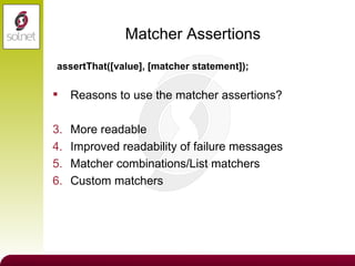 Matcher Assertions Reasons to use the matcher assertions? More readable Improved readability of failure messages Matcher combinations/List matchers Custom matchers assertThat([value], [matcher statement]); 
