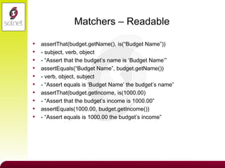 Matchers – Readable assertThat(budget.getName(), is(“Budget Name”)) - subject, verb, object - “Assert that the budget’s name is ‘Budget Name’” assertEquals(“Budget Name”, budget.getName()) - verb, object, subject - “Assert equals is ‘Budget Name’ the budget’s name” assertThat(budget.getIncome, is(1000.00) - “Assert that the budget’s income is 1000.00” assertEquals(1000.00, budget.getIncome()) - “Assert equals is 1000.00 the budget’s income” 