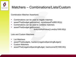 Matchers – Combinations/Lists/Custom Combination Matcher Assertions: Combinations can be used to negate matches assertThat(budget.getIncome(), is(not(equalTo(800.00)))) Combinations can be used to combine matchers assertThat(budget.getIncome(),    both(notNullValue()).and(is(1000.00))) Lists and Custom Matchers: List Matchers assertThat(budgets, hasItem(negativeSpendingBudget)) Custom Matchers assertThat(negativeSpendingBudget, hasIncomeOf(1000.00)) 