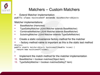 Matchers – Custom Matchers Extend Matcher implementation public   class  HasIncomeOf  extends  BaseMatcher<Object> Matcher implementations: BaseMatcher (Hamcrest) TypeSafetyMatcher (JUnit Matcher extends BaseMatcher) CombinableMatcher (JUnit Matcher extends BaseMatcher) SubstringMatcher (JUnit Matcher extends TypeSafeMatcher) Create a static convenience factory method for the matcher - factory method name is important as this is the static test method @Factory public   static  Matcher<Object> hasIncomeOf(D ouble  income) { return   new  HasIncomeOf(income); } Implement the match method for the matcher implementation BaseMatcher = boolean matches(Object item) TypeSafetyMatcher = boolean matchesSafely(T item) 