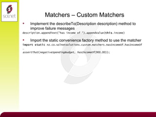 Matchers – Custom Matchers Implement the describeTo(Description description) method to improve failure messages description.appendText("has income of ").appendValue( this .income) Import the static convenience factory method to use the matcher import   static  nz.co.solnetsolutions.custom.matchers.HasIncomeOf.hasIncomeOf …  assertThat ( negativeSpendingBudget ,  hasIncomeOf (900.00)); 