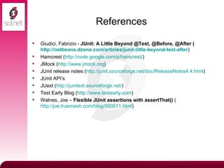 References Giudici, Fabrizio -  JUnit: A Little Beyond @Test, @Before, @After ( http://netbeans.dzone.com/articles/junit-little-beyond-test-after ) Hamcrest ( http:// code.google.com/p/hamcrest / ) JMock ( http://www.jmock.org ) JUnit release notes ( http://junit.sourceforge.net/doc/ReleaseNotes4.4.html ) JUnit API’s JUext ( http:// junitext.sourceforge.net / ) Test Early Blog ( http://www.testearly.com ) Walnes, Joe –  Flexible JUnit assertions with assertThat()  ( http://joe.truemesh.com/blog/000511.html ) 