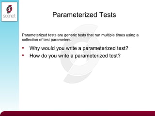 Parameterized Tests Why would you write a parameterized test? How do you write a parameterized test? Parameterized tests are generic tests that run multiple times using a collection of test parameters. 