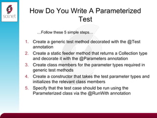 How Do You Write A Parameterized Test Create a generic test method decorated with the @Test annotation Create a static feeder method that returns a Collection type and decorate it with the @Parameters annotation Create class members for the parameter types required in generic test methods Create a constructor that takes the test parameter types and initializes the relevant class members Specify that the test case should be run using the Parameterized class via the @RunWith annotation … Follow these 5 simple steps… 