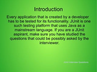 Introduction
Every application that is created by a developer
has to be tested for its functionality. JUnit is one
such testing platform that uses Java as a
mainstream language. If you are a JUnit
aspirant, make sure you have studied the
questions that could be possibly asked by the
interviewer.
JUnit Interview Questions
 