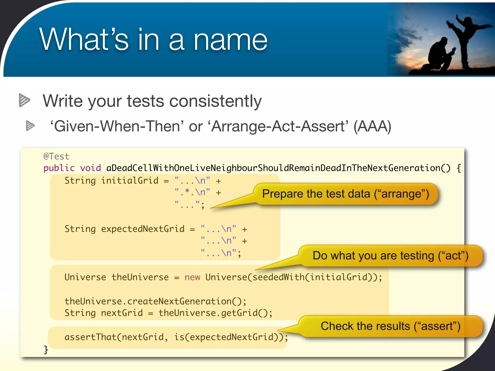 What’s in a name
Write your tests consistently
    ‘Given-When-Then’ or ‘Arrange-Act-Assert’ (AAA)
@Test
public void aDeadCellWithOneLiveNeighbourShouldRemainDeadInTheNextGeneration() {
    String initialGrid = "...n" +
                         ".*.n" +        Prepare the test data (“arrange”)
                         "...";

      String expectedNextGrid = "...n" +
                                "...n" +
                                "...n";             Do what you are testing (“act”)
      Universe theUniverse = new Universe(seededWith(initialGrid));

      theUniverse.createNextGeneration();
      String nextGrid = theUniverse.getGrid();
                                                       Check the results (“assert”)
      assertThat(nextGrid, is(expectedNextGrid));
}
 