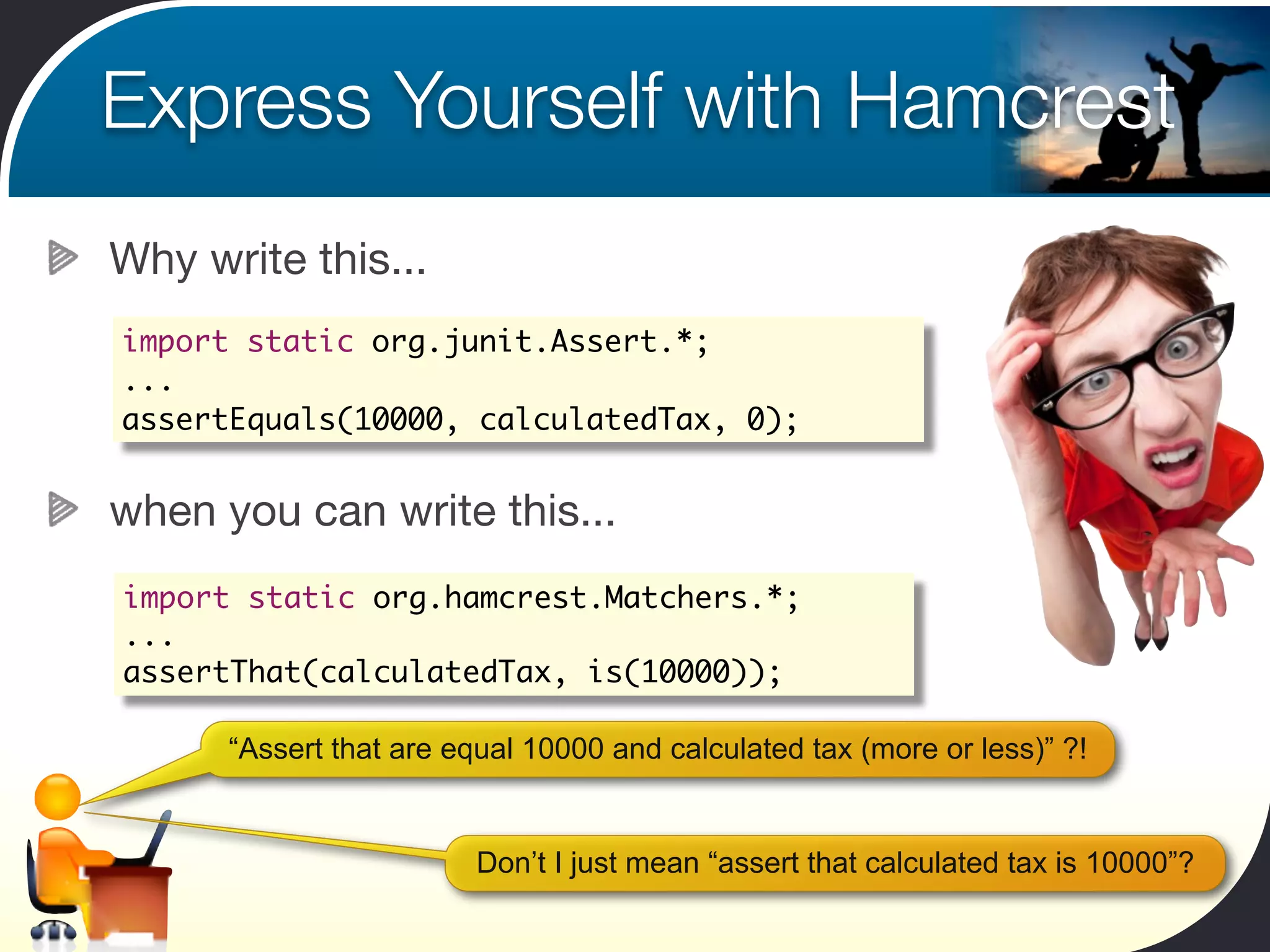 Express Yourself with Hamcrest
Why write this...
import static org.junit.Assert.*;
...
assertEquals(10000, calculatedTax, 0);


when you can write this...
import static org.hamcrest.Matchers.*;
...
assertThat(calculatedTax, is(10000));

      “Assert that are equal 10000 and calculated tax (more or less)” ?!


                         Don’t I just mean “assert that calculated tax is 10000”?
 