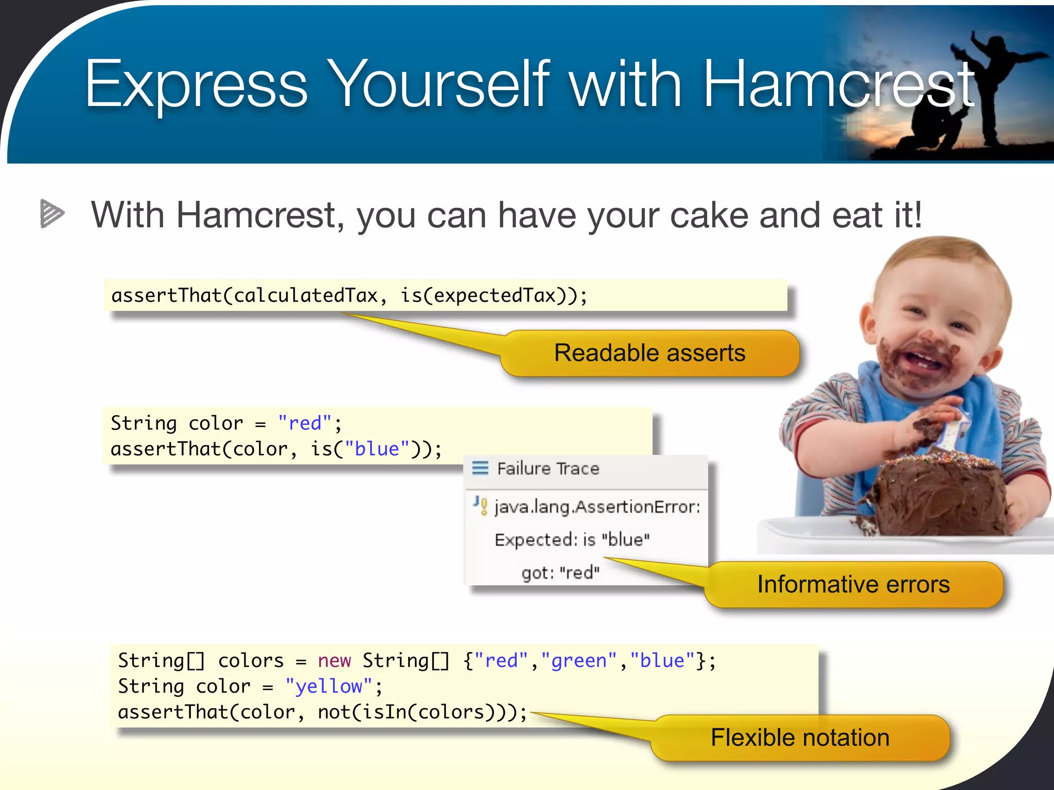 Express Yourself with Hamcrest
With Hamcrest, you can have your cake and eat it!

 assertThat(calculatedTax, is(expectedTax));


                                        Readable asserts

 String color = "red";
 assertThat(color, is("blue"));




                                                           Informative errors


 String[] colors = new String[] {"red","green","blue"};
 String color = "yellow";
 assertThat(color, not(isIn(colors)));
                                                      Flexible notation
 
