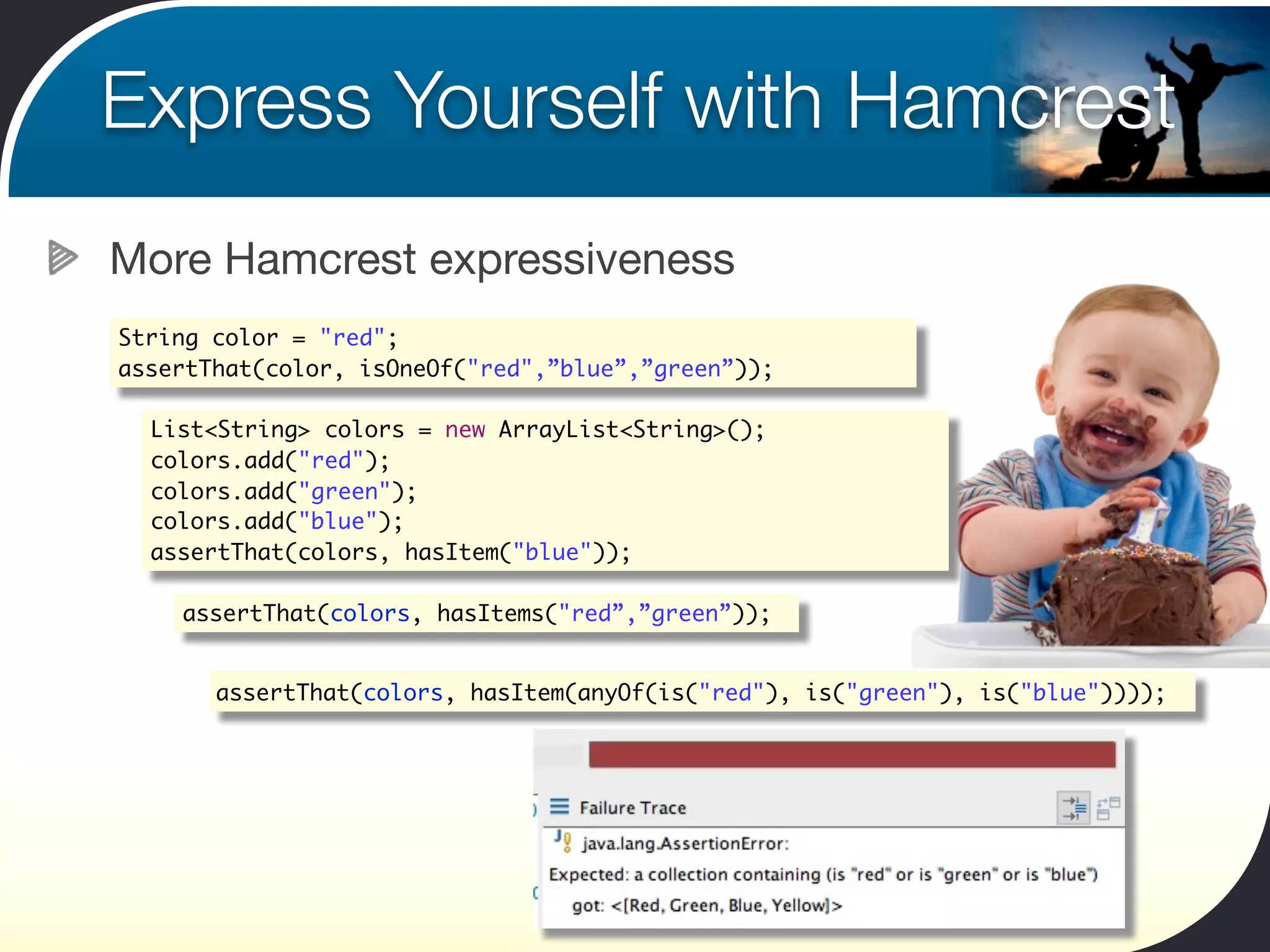 Express Yourself with Hamcrest
More Hamcrest expressiveness
String color = "red";
assertThat(color, isOneOf("red",”blue”,”green”));

  List<String> colors = new ArrayList<String>();
  colors.add("red");
  colors.add("green");
  colors.add("blue");
  assertThat(colors, hasItem("blue"));

    assertThat(colors, hasItems("red”,”green”));


       assertThat(colors, hasItem(anyOf(is("red"), is("green"), is("blue"))));
 