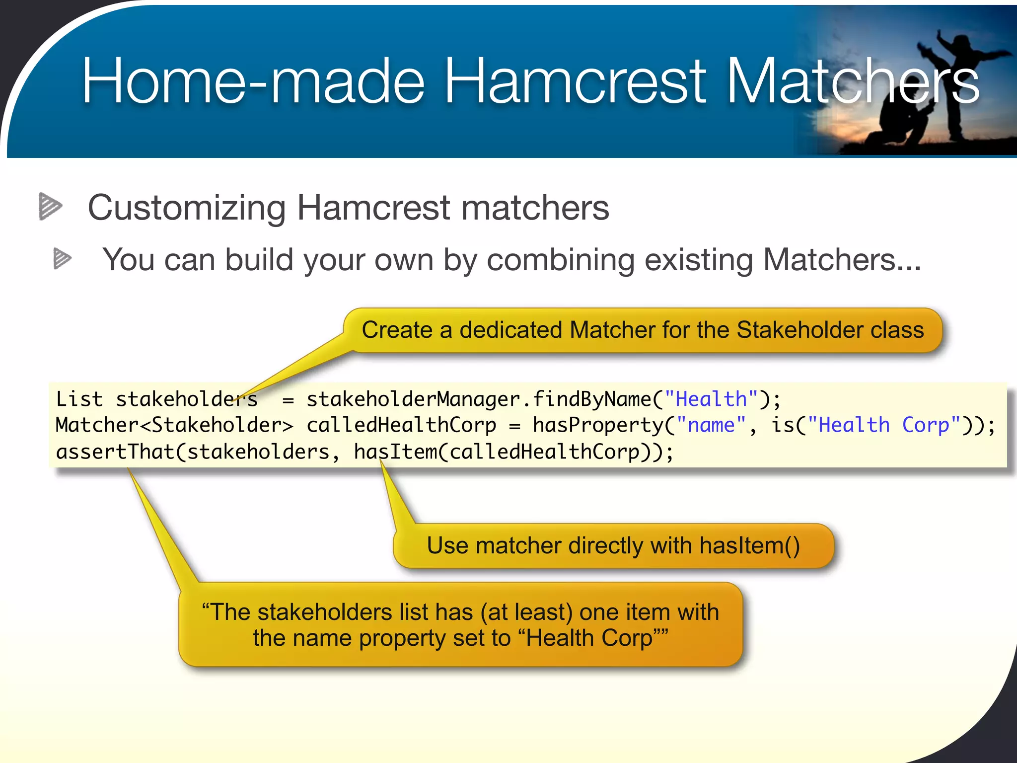 Home-made Hamcrest Matchers
  Customizing Hamcrest matchers
   You can build your own by combining existing Matchers...

                           Create a dedicated Matcher for the Stakeholder class

List stakeholders = stakeholderManager.findByName("Health");
Matcher<Stakeholder> calledHealthCorp = hasProperty("name", is("Health Corp"));
assertThat(stakeholders, hasItem(calledHealthCorp));



                                  Use matcher directly with hasItem()

            “The stakeholders list has (at least) one item with
                the name property set to “Health Corp””
 
