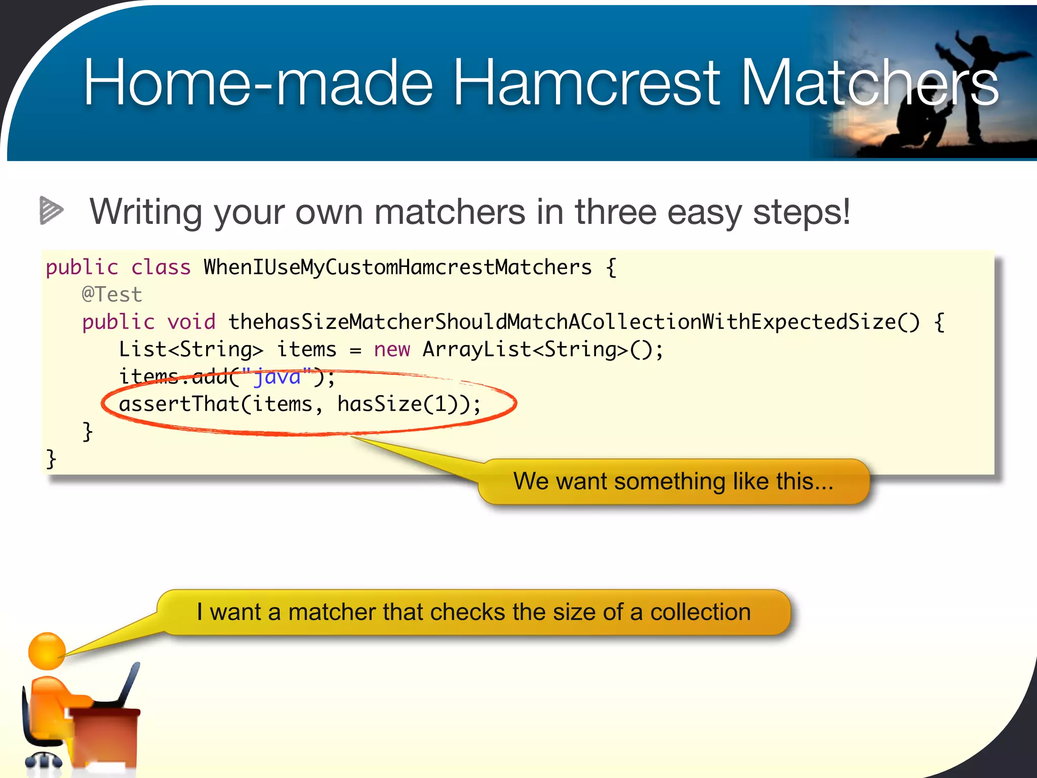 Home-made Hamcrest Matchers
   Writing your own matchers in three easy steps!
public class WhenIUseMyCustomHamcrestMatchers {
	 @Test
	 public void thehasSizeMatcherShouldMatchACollectionWithExpectedSize() {
	 	 List<String> items = new ArrayList<String>();
	 	 items.add("java");	 	
	 	 assertThat(items, hasSize(1));
	 }
}
                                          We want something like this...




            I want a matcher that checks the size of a collection
 