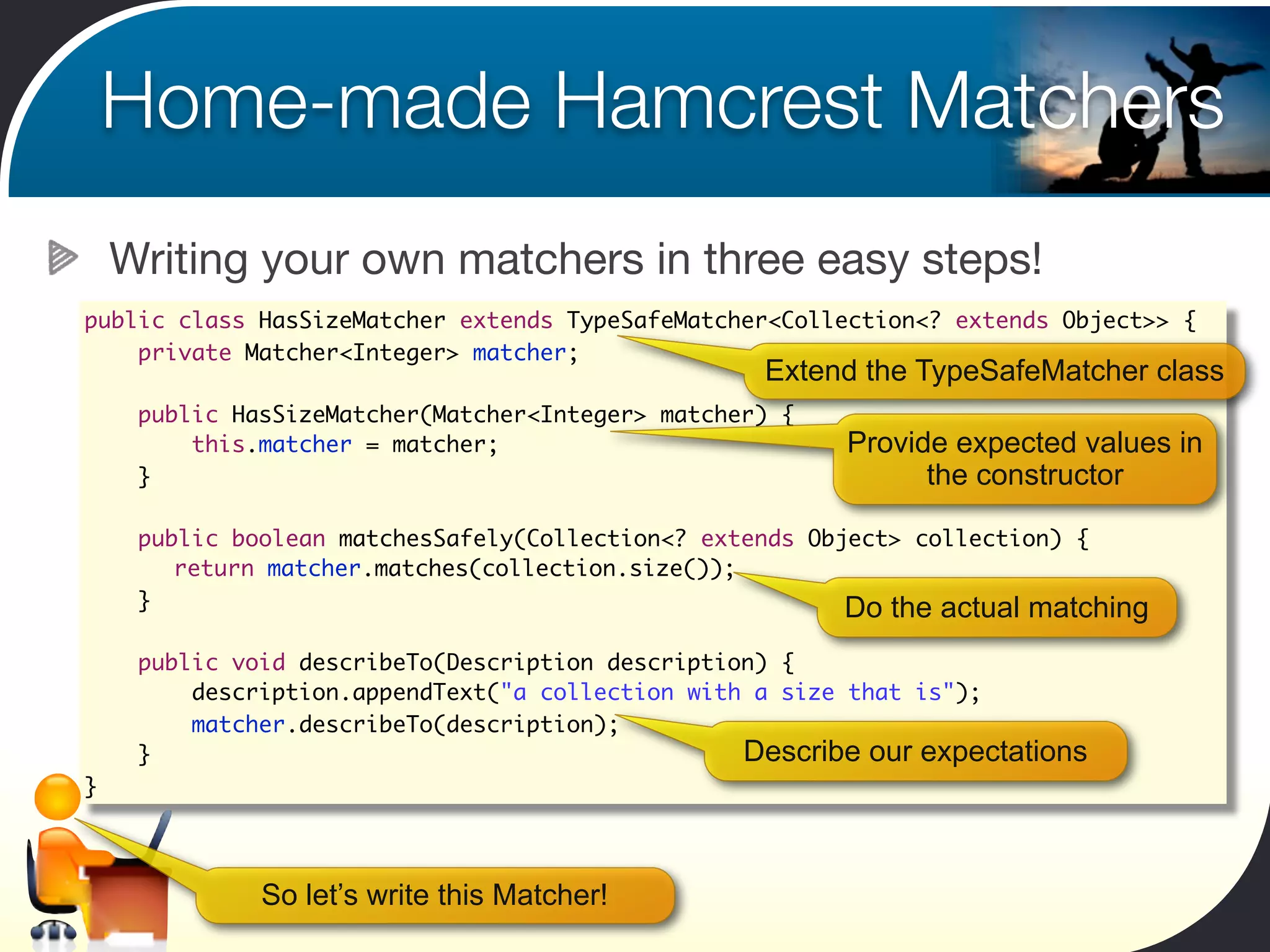 Home-made Hamcrest Matchers
    Writing your own matchers in three easy steps!
public class HasSizeMatcher extends TypeSafeMatcher<Collection<? extends Object>> {
    private Matcher<Integer> matcher;
                                                   Extend the TypeSafeMatcher class
     public HasSizeMatcher(Matcher<Integer> matcher) {
         this.matcher = matcher;                         Provide expected values in
     }                                                         the constructor

     public boolean matchesSafely(Collection<? extends Object> collection) {
     	 return matcher.matches(collection.size());
     }                                                    Do the actual matching
     public void describeTo(Description description) {
         description.appendText("a collection with a size that is");
         matcher.describeTo(description);
     }                                            Describe our expectations
}



              So let’s write this Matcher!
 