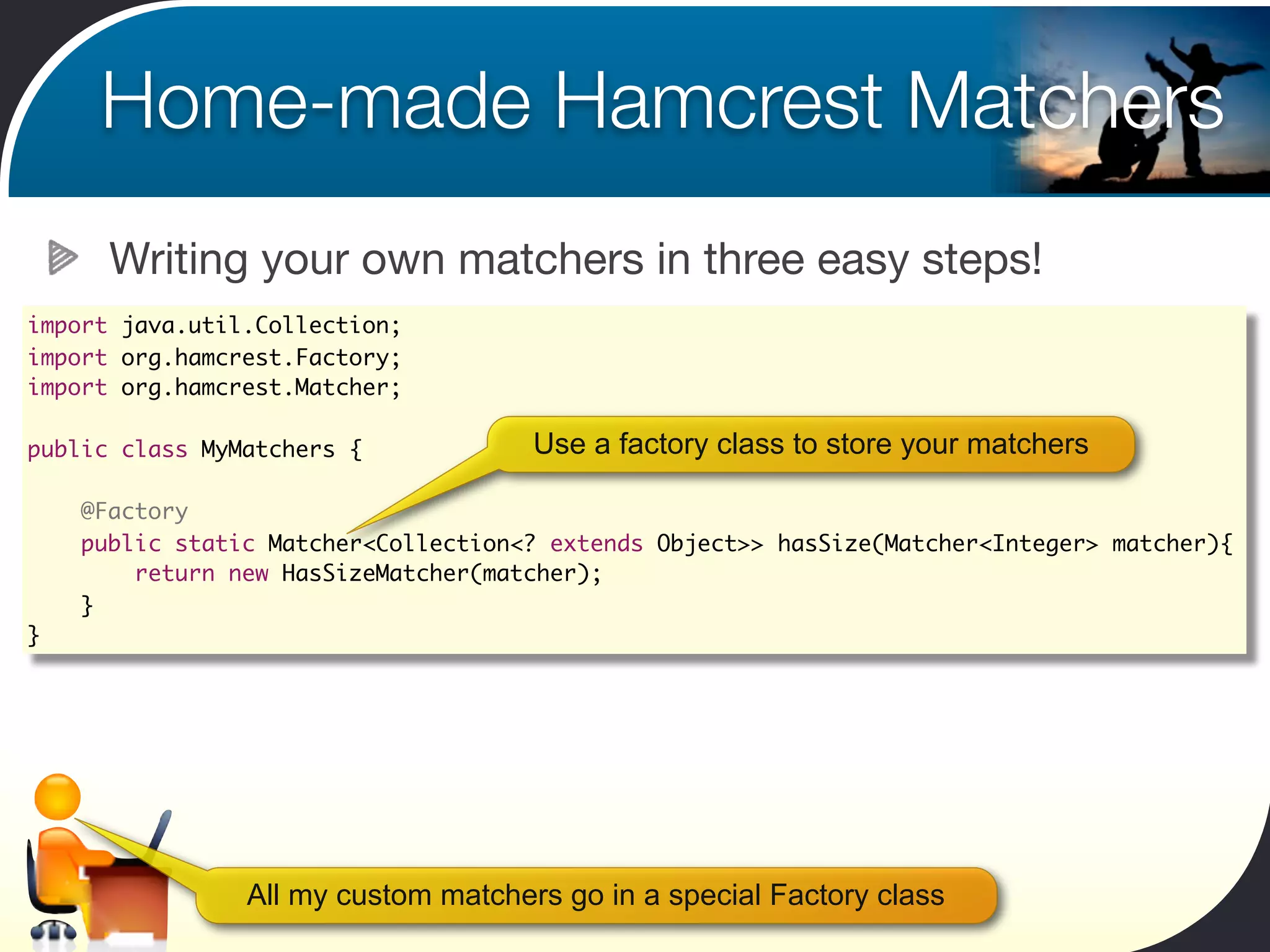 Home-made Hamcrest Matchers
      Writing your own matchers in three easy steps!
import java.util.Collection;
import org.hamcrest.Factory;
import org.hamcrest.Matcher;

public class MyMatchers {             Use a factory class to store your matchers
	
    @Factory
    public static Matcher<Collection<? extends Object>> hasSize(Matcher<Integer> matcher){
        return new HasSizeMatcher(matcher);
    }
}




                All my custom matchers go in a special Factory class
 
