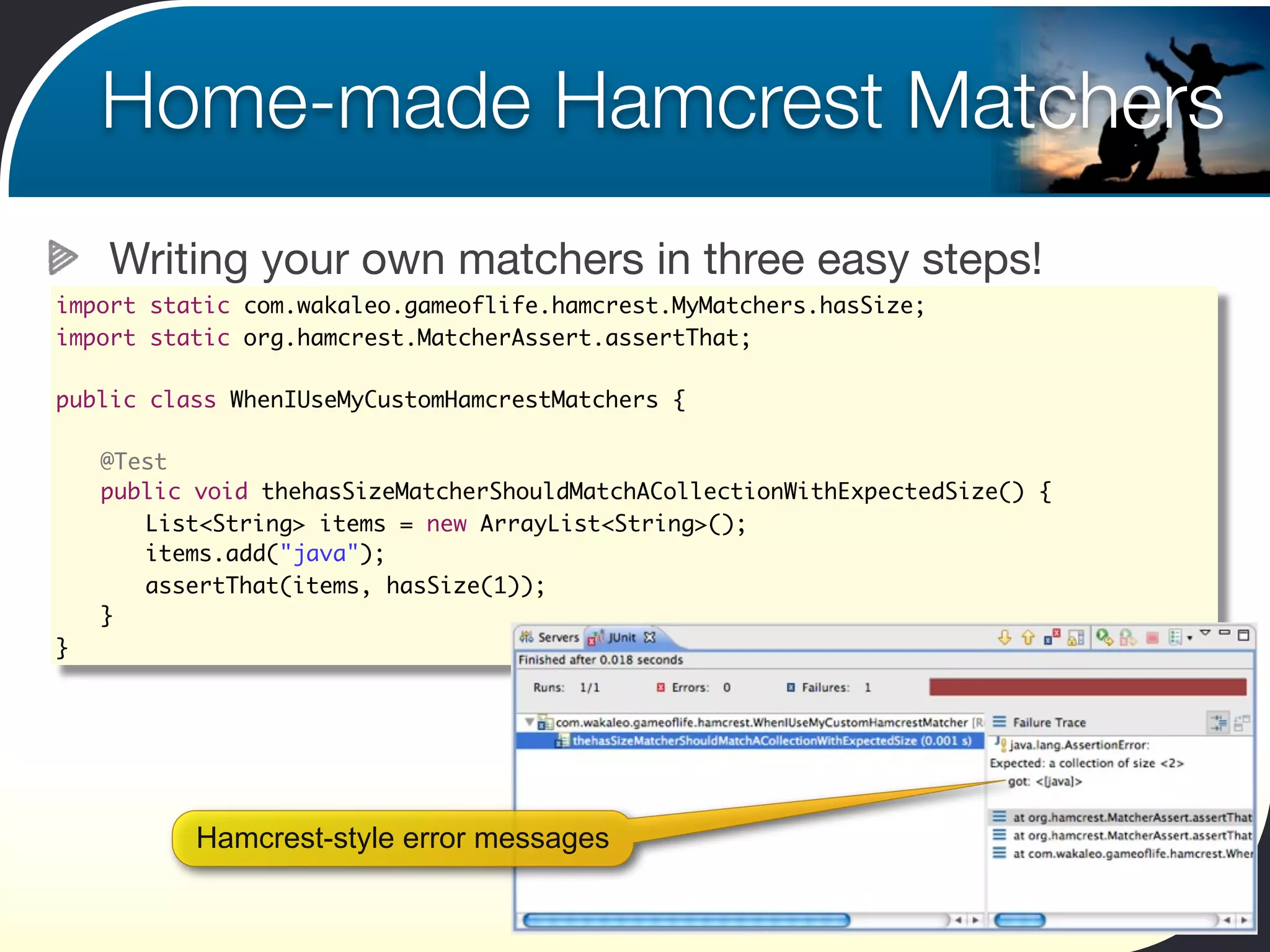 Home-made Hamcrest Matchers
    Writing your own matchers in three easy steps!
import static com.wakaleo.gameoflife.hamcrest.MyMatchers.hasSize;
import static org.hamcrest.MatcherAssert.assertThat;

public class WhenIUseMyCustomHamcrestMatchers {

	   @Test
	   public void thehasSizeMatcherShouldMatchACollectionWithExpectedSize() {
	   	 List<String> items = new ArrayList<String>();
	   	 items.add("java");	 	
	   	 assertThat(items, hasSize(1));
	   }
}




           Hamcrest-style error messages
 