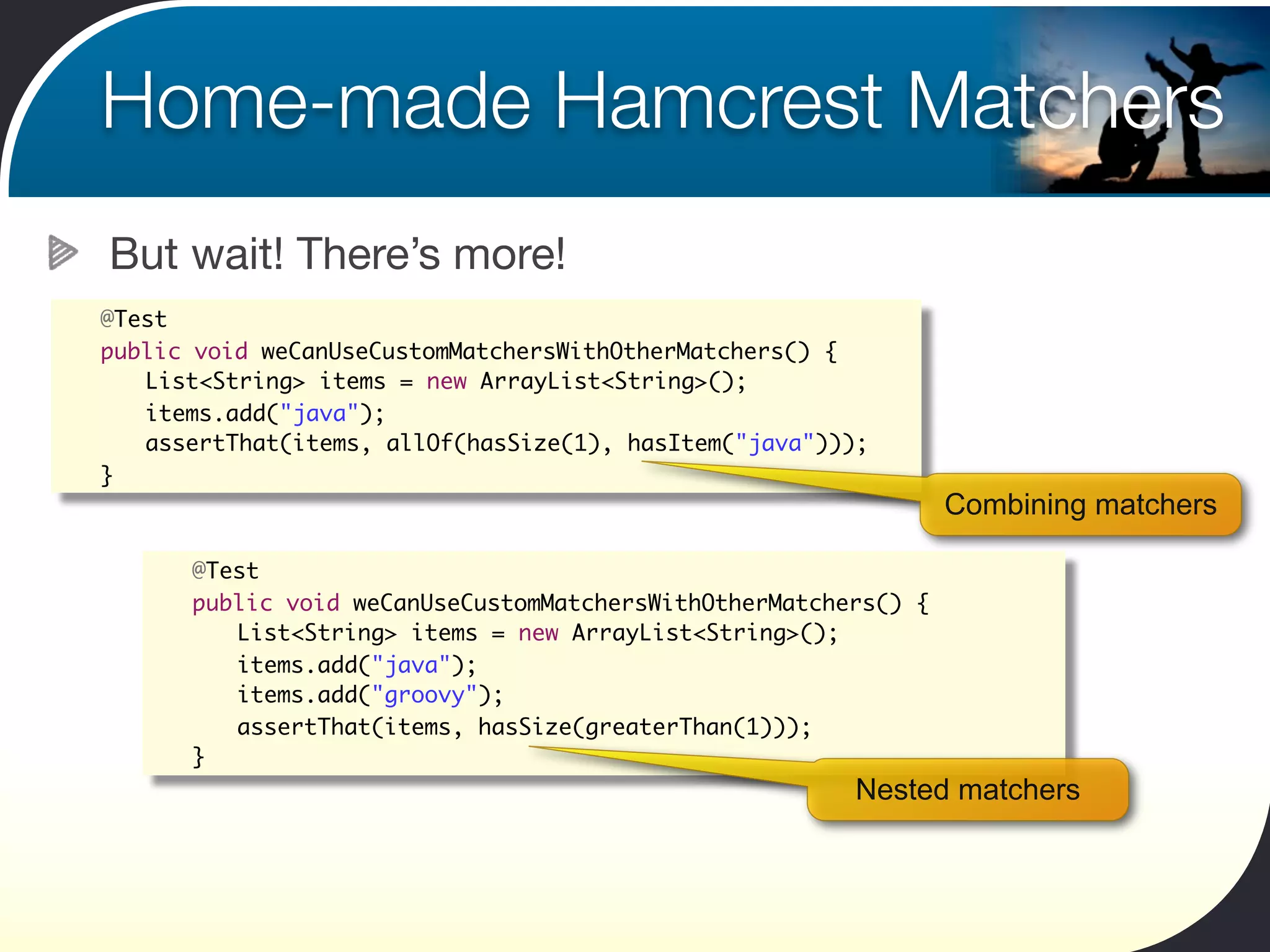 Home-made Hamcrest Matchers
    But wait! There’s more!
	   @Test
	   public void weCanUseCustomMatchersWithOtherMatchers() {
	   	 List<String> items = new ArrayList<String>();
	   	 items.add("java");	 	
	   	 assertThat(items, allOf(hasSize(1), hasItem("java")));
	   }
                                                                     Combining matchers

       	   @Test
       	   public void weCanUseCustomMatchersWithOtherMatchers() {
       	   	 List<String> items = new ArrayList<String>();
       	   	 items.add("java");	 	
       	   	 items.add("groovy");	 	
       	   	 assertThat(items, hasSize(greaterThan(1)));
       	   }
                                                            Nested matchers
 