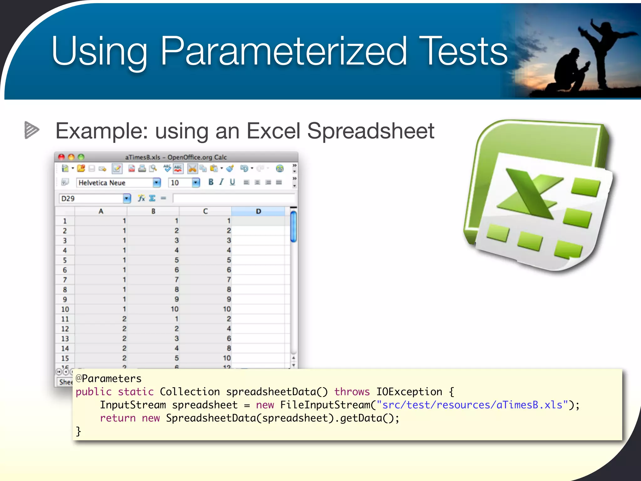 Using Parameterized Tests
Example: using an Excel Spreadsheet




 @Parameters
 public static Collection spreadsheetData() throws IOException {
     InputStream spreadsheet = new FileInputStream("src/test/resources/aTimesB.xls");
     return new SpreadsheetData(spreadsheet).getData();
 }
 