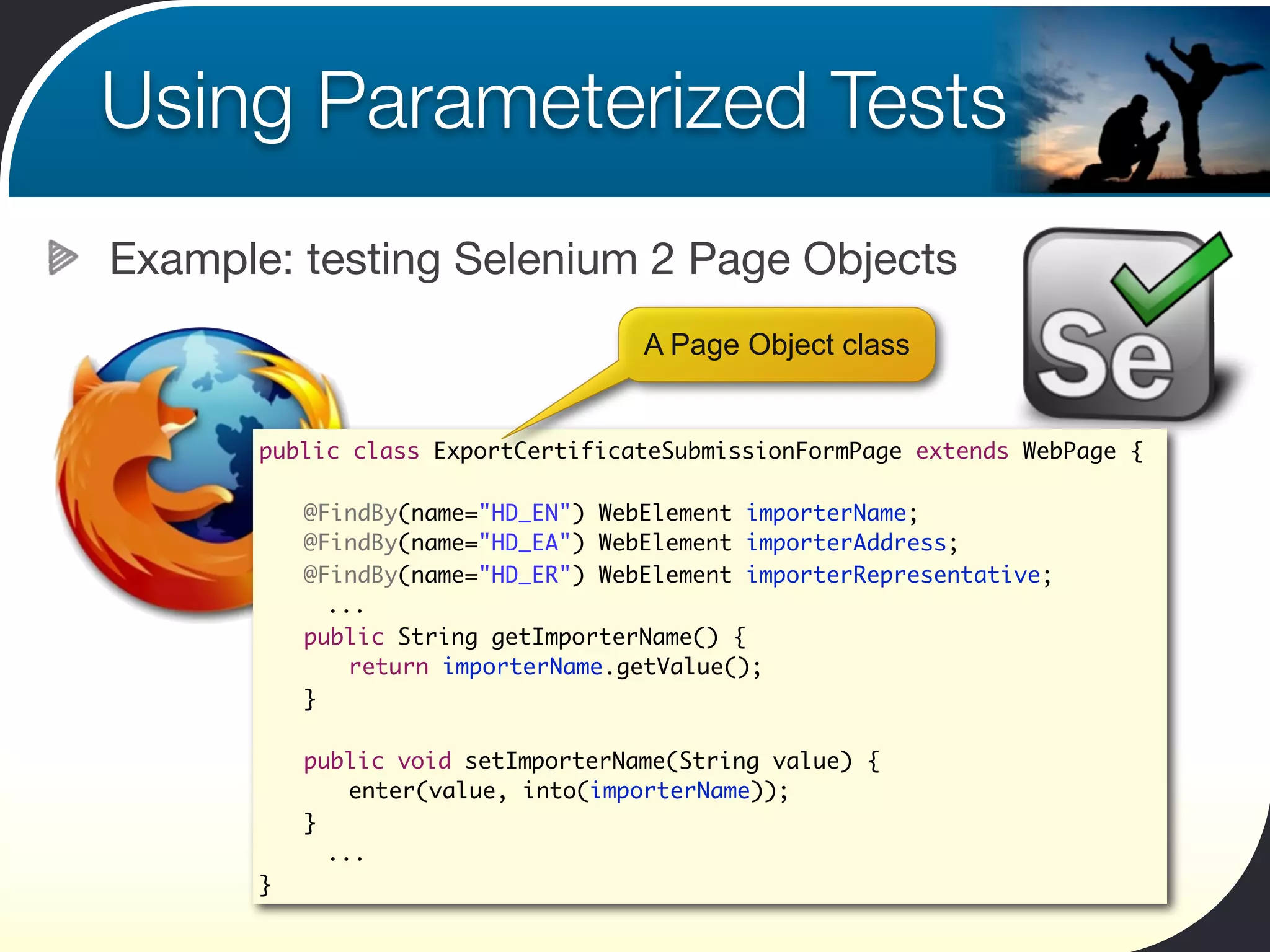 Using Parameterized Tests
Example: testing Selenium 2 Page Objects
                                    A Page Object class


       public class ExportCertificateSubmissionFormPage extends WebPage {

       	   @FindBy(name="HD_EN") WebElement importerName;
       	   @FindBy(name="HD_EA") WebElement importerAddress;
       	   @FindBy(name="HD_ER") WebElement importerRepresentative;
             ...
       	   public String getImporterName() {
       	   	 return importerName.getValue();
       	   }

       	   public void setImporterName(String value) {
       	   	 enter(value, into(importerName));
       	   }
             ...
       }
 