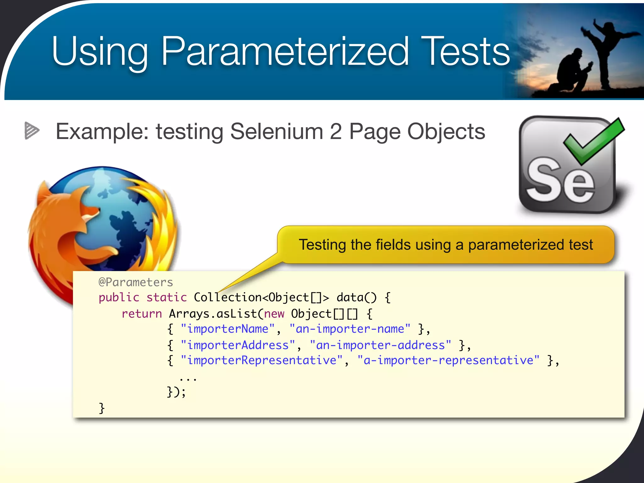 Using Parameterized Tests
Example: testing Selenium 2 Page Objects



                                Testing the fields using a parameterized test

 	   @Parameters
 	   public static Collection<Object[]> data() {
 	   	 return Arrays.asList(new Object[][] {
 	   	 	 	 { "importerName", "an-importer-name" },
 	   	 	 	 { "importerAddress", "an-importer-address" },
 	   	 	 	 { "importerRepresentative", "a-importer-representative" },
                 ...
 	   	 	 	 });
 	   }
 