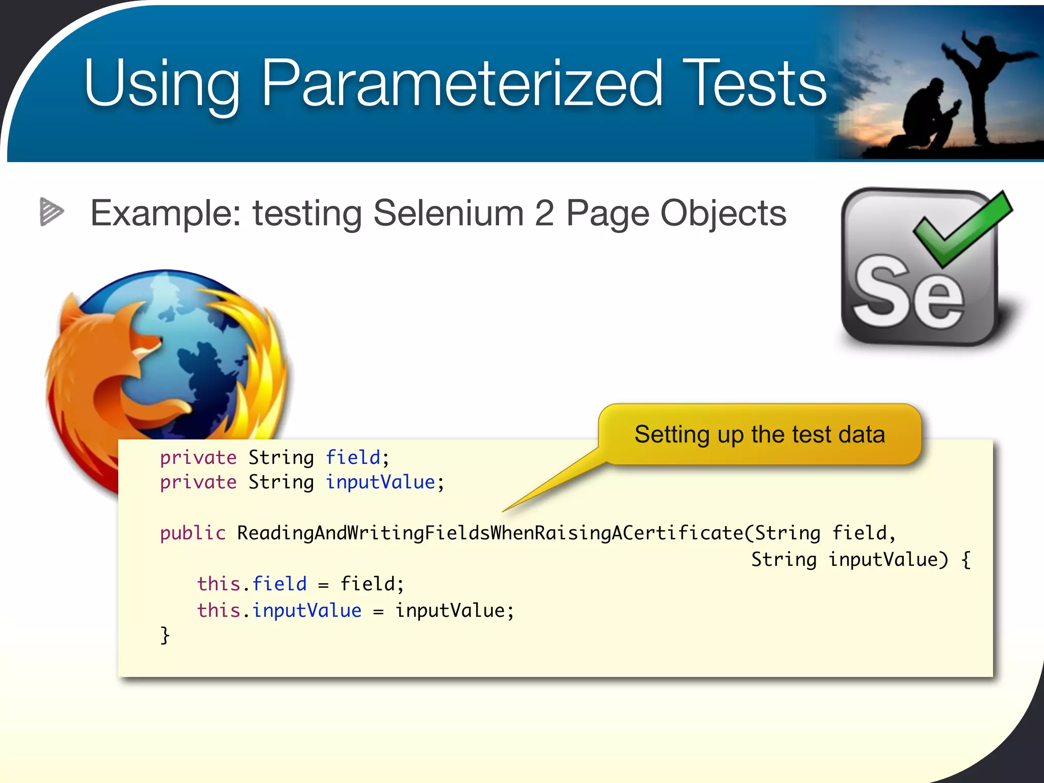 Using Parameterized Tests
Example: testing Selenium 2 Page Objects




                                                Setting up the test data
 	   private String field;
 	   private String inputValue;

 	   public ReadingAndWritingFieldsWhenRaisingACertificate(String field,
 	   	 	                                                   String inputValue) {
 	   	 this.field = field;
 	   	 this.inputValue = inputValue;
 	   }
 