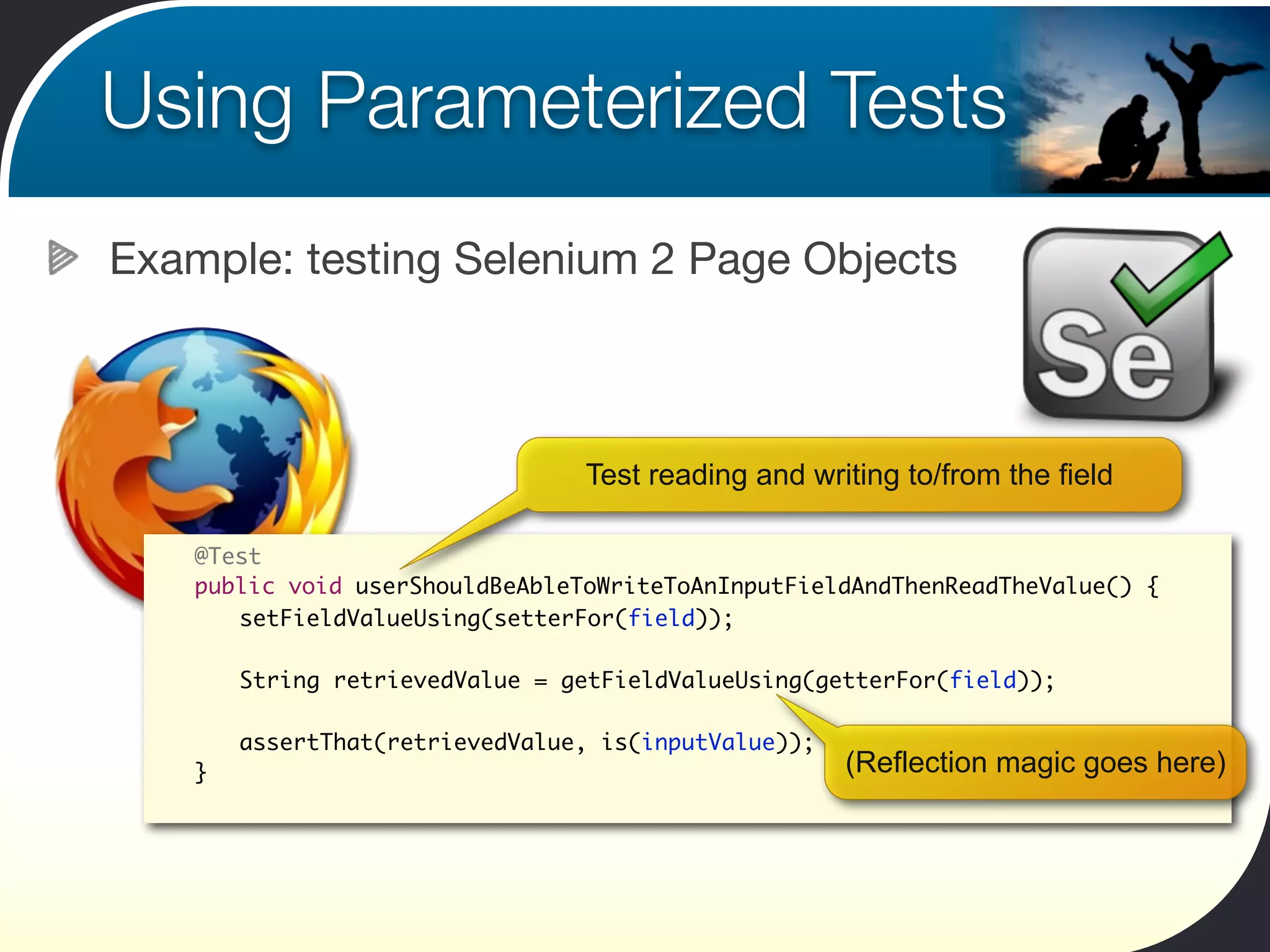 Using Parameterized Tests
Example: testing Selenium 2 Page Objects



                                  Test reading and writing to/from the field

 	   @Test
 	   public void userShouldBeAbleToWriteToAnInputFieldAndThenReadTheValue() {
 	   	 setFieldValueUsing(setterFor(field));

 	   	   String retrievedValue = getFieldValueUsing(getterFor(field));

 	   	   assertThat(retrievedValue, is(inputValue));
 	   }                                                 (Reflection magic goes here)
 