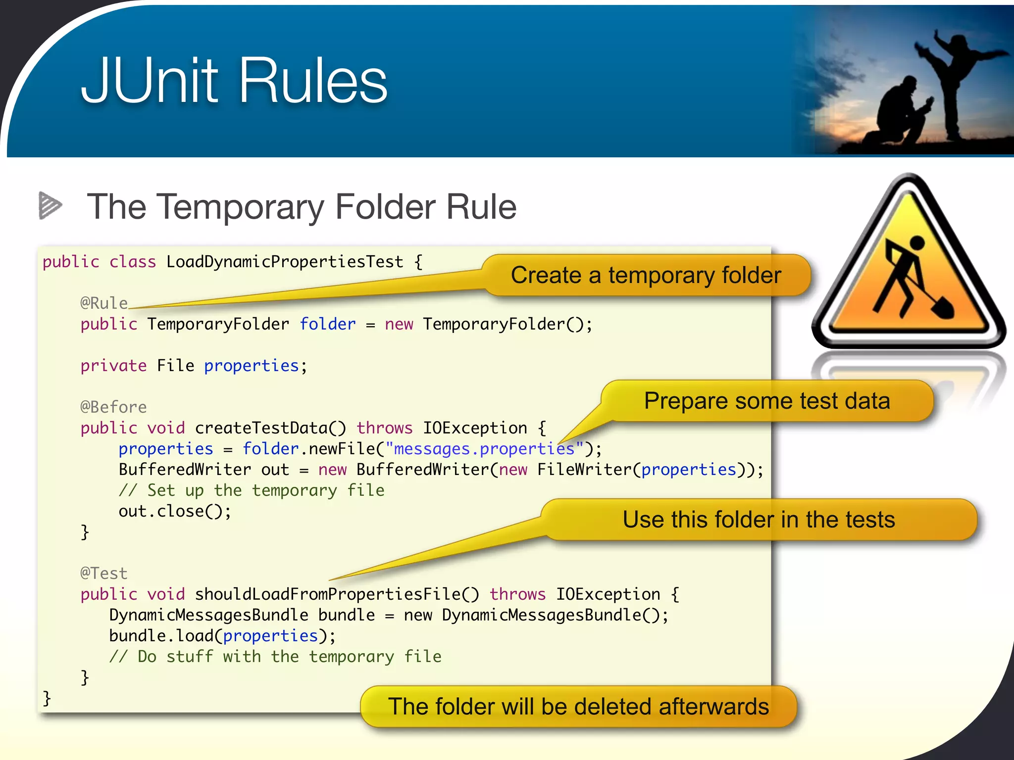 JUnit Rules
    The Temporary Folder Rule
public class LoadDynamicPropertiesTest {
                                                 Create a temporary folder
    @Rule
    public TemporaryFolder folder = new TemporaryFolder();

    private File properties;

    @Before                                                    Prepare some test      data
    public void createTestData() throws IOException {
        properties = folder.newFile("messages.properties");
        BufferedWriter out = new BufferedWriter(new FileWriter(properties));
        // Set up the temporary file
        out.close();
    }
                                                             Use this folder in the   tests

    @Test
    public void shouldLoadFromPropertiesFile() throws IOException {
       DynamicMessagesBundle bundle = new DynamicMessagesBundle();
       bundle.load(properties);
       // Do stuff with the temporary file
    }
}
                                    The folder will be deleted afterwards
 