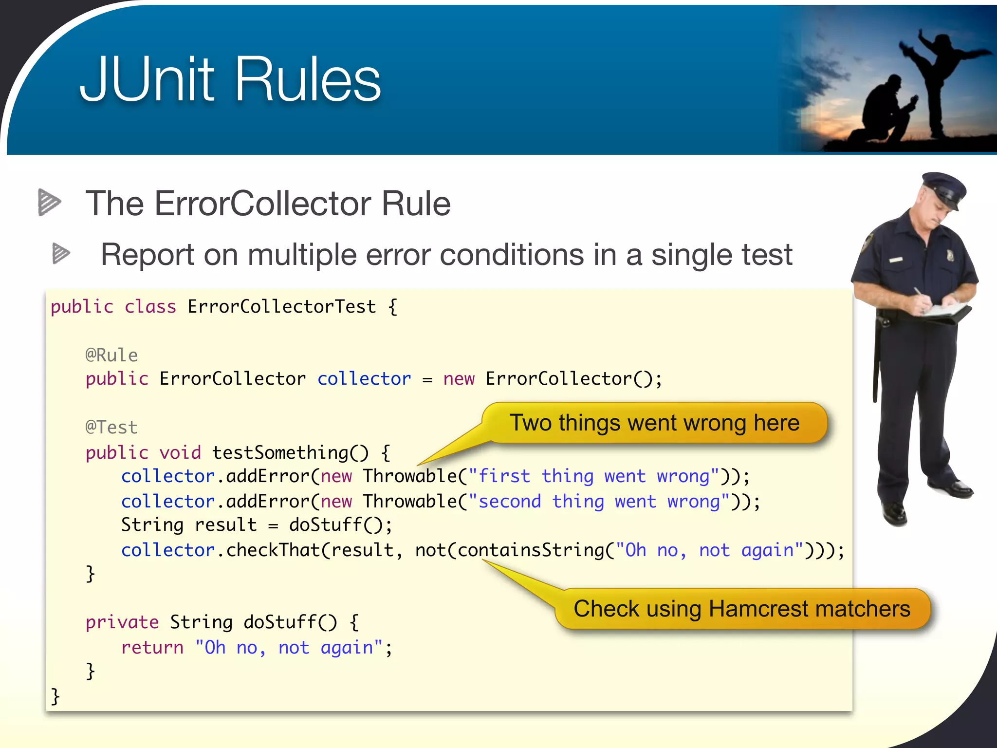 JUnit Rules
        The ErrorCollector Rule
         Report on multiple error conditions in a single test
public class ErrorCollectorTest {

	       @Rule
	       public ErrorCollector collector = new ErrorCollector();
	
	       @Test                                  Two things went wrong here
	       public void testSomething() {
    	   	 collector.addError(new Throwable("first thing went wrong"));
    	   	 collector.addError(new Throwable("second thing went wrong"));
    	   	 String result = doStuff();
    	   	 collector.checkThat(result, not(containsString("Oh no, not again")));
	       }

                                                      Check using Hamcrest matchers
	       private String doStuff() {
	       	 return "Oh no, not again";
	       }
}
 
