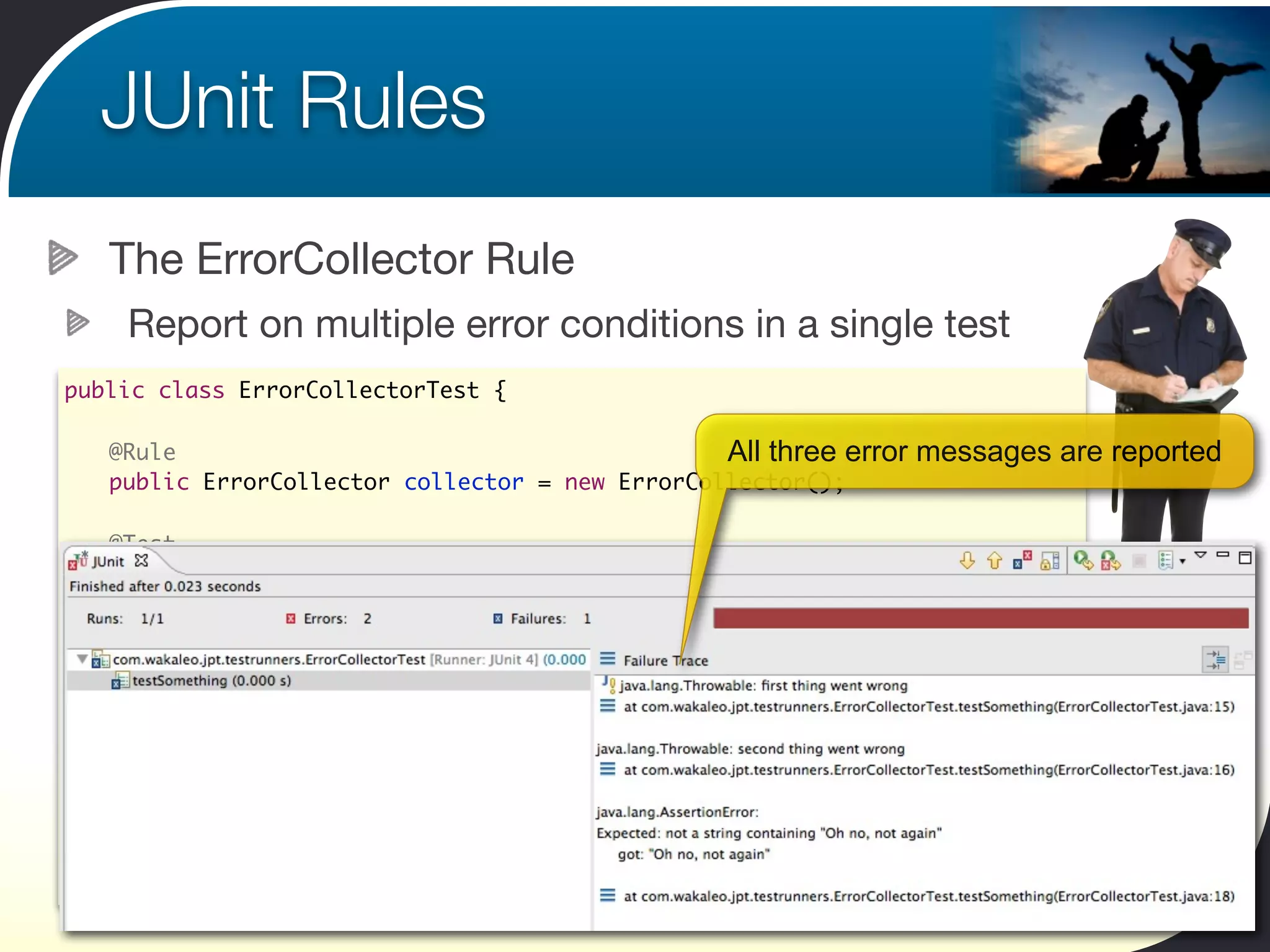 JUnit Rules
        The ErrorCollector Rule
         Report on multiple error conditions in a single test
public class ErrorCollectorTest {

	       @Rule                                         All three error   messages are reported
	       public ErrorCollector collector = new ErrorCollector();
	
	       @Test
	       public void testSomething() {
    	   	 collector.addError(new Throwable("first thing went wrong"));
    	   	 collector.addError(new Throwable("second thing went wrong"));
    	   	 String result = doStuff();
    	   	 collector.checkThat(result, not(containsString("Oh no, not again")));
	       }

	       private String doStuff() {
	       	 return "Oh no, not again";
	       }
}
 