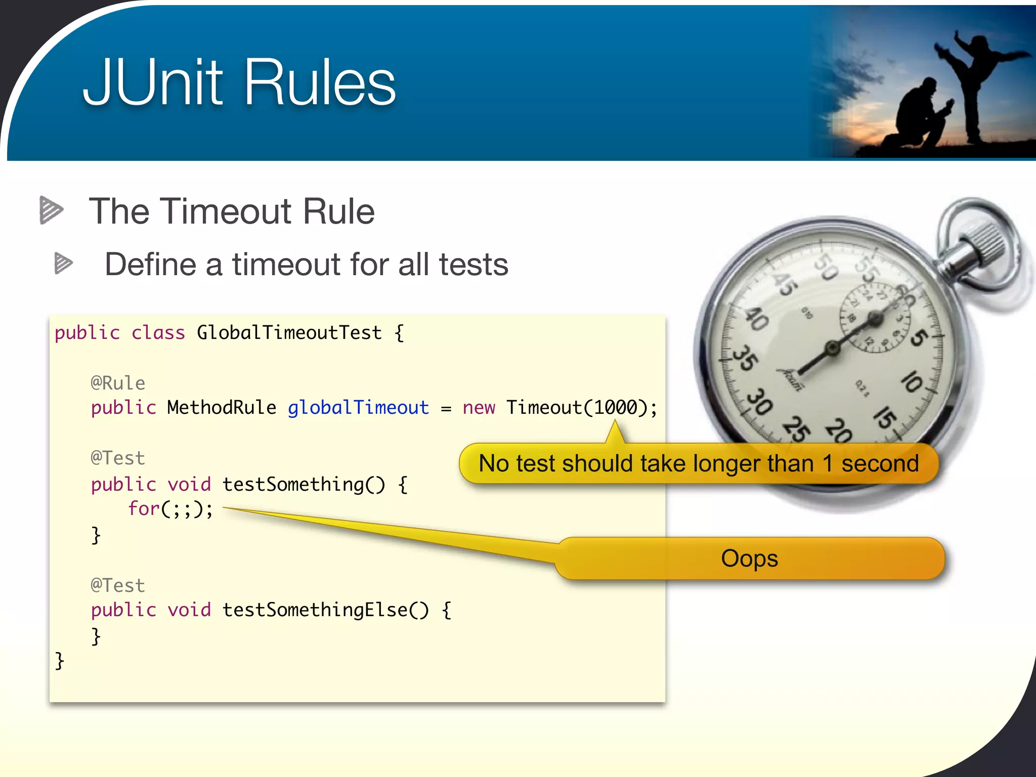 JUnit Rules
      The Timeout Rule
       Deﬁne a timeout for all tests
public class GlobalTimeoutTest {

    	 @Rule
    	 public MethodRule globalTimeout = new Timeout(1000);
	
	     @Test                               No test should take longer than 1 second
	     public void testSomething() {
	     	 for(;;);
	     }
                                                               Oops
	     @Test
	     public void testSomethingElse() {
	     }
}
 