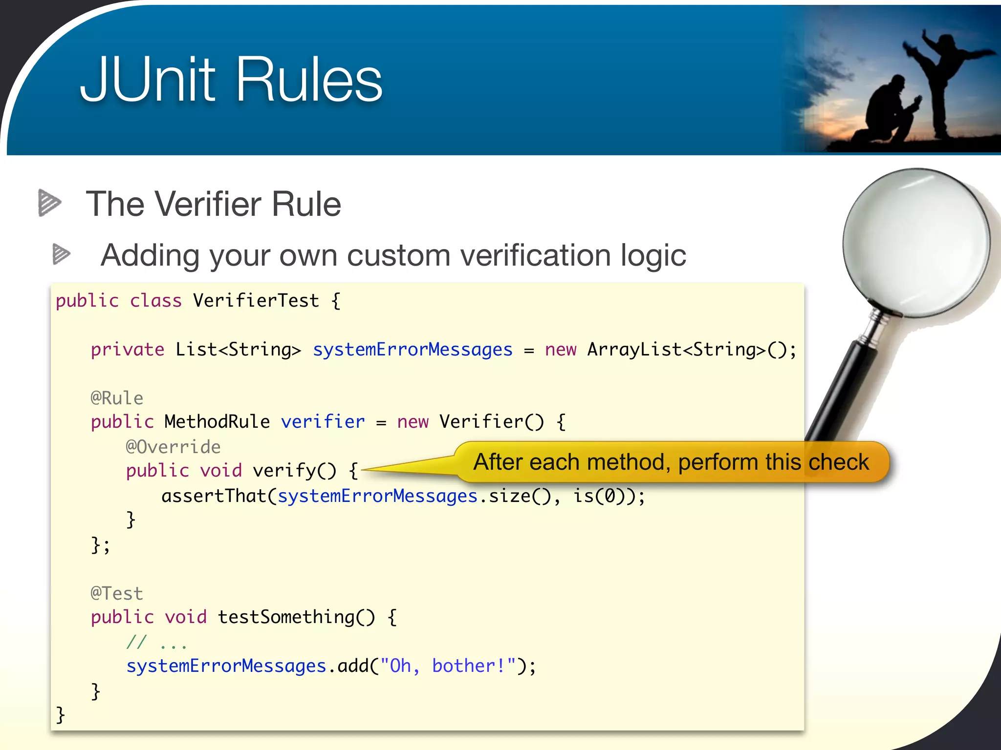 JUnit Rules
    The Veriﬁer Rule
    Adding your own custom veriﬁcation logic
public class VerifierTest {

	   private List<String> systemErrorMessages = new ArrayList<String>();

	   @Rule
	   public MethodRule verifier = new Verifier() {
	   	 @Override
	   	 public void verify() {            After each method,   perform this check
	   	 	 assertThat(systemErrorMessages.size(), is(0));
	   	 }
	   };

	   @Test
	   public void testSomething() {
	   	 // ...
	   	 systemErrorMessages.add("Oh, bother!");
	   }
}
 