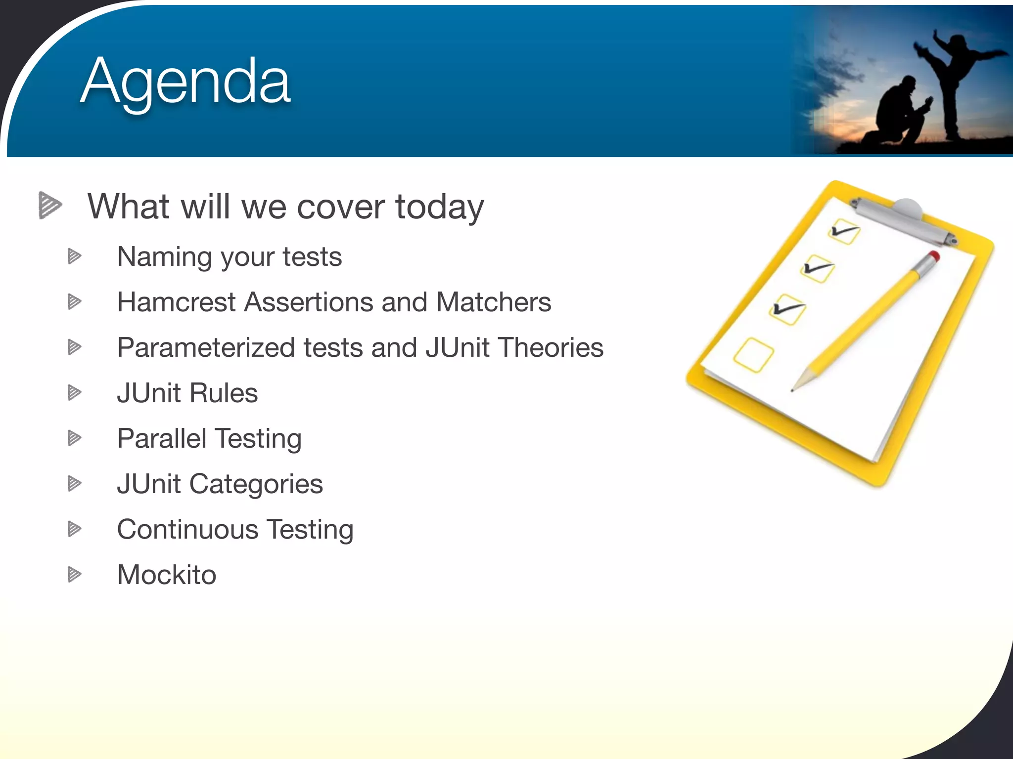 Agenda
What will we cover today
 Naming your tests
 Hamcrest Assertions and Matchers
 Parameterized tests and JUnit Theories
 JUnit Rules
 Parallel Testing
 JUnit Categories
 Continuous Testing
 Mockito
 