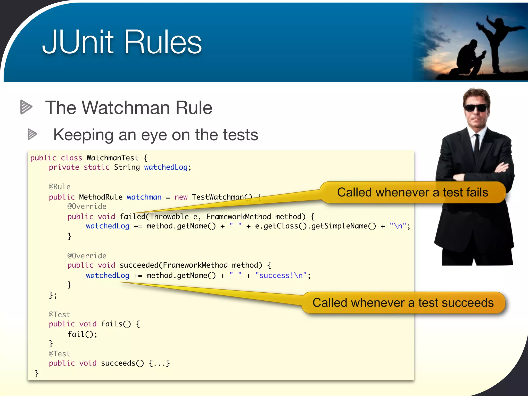 JUnit Rules
    The Watchman Rule
     Keeping an eye on the tests
public class WatchmanTest {
 	 private static String watchedLog;

	   @Rule
	   public MethodRule watchman = new TestWatchman() {                   Called whenever a test fails
	   	   @Override
	   	   public void failed(Throwable e, FrameworkMethod method) {
	   	   	    watchedLog += method.getName() + " " + e.getClass().getSimpleName() + "n";
	   	   }

	   	    @Override
	   	    public void succeeded(FrameworkMethod method) {
	   	    	   watchedLog += method.getName() + " " + "success!n";
	   	    }
	   };
                                                                    Called whenever a test succeeds
	   @Test
	   public void fails() {
	   	   fail();
	   }
	   @Test
	   public void succeeds() {...}
}
 