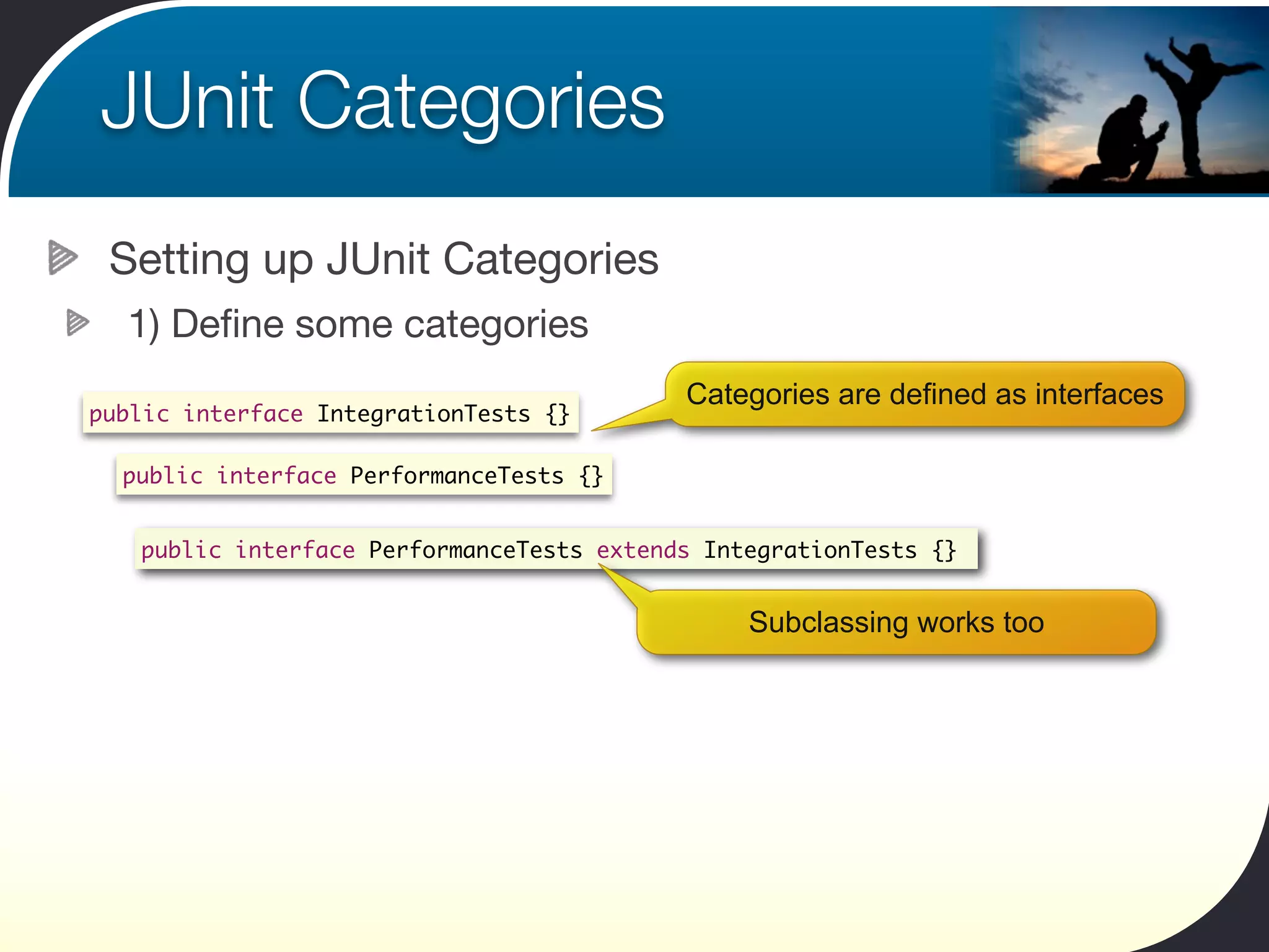JUnit Categories
 Setting up JUnit Categories
  1) Deﬁne some categories
                                           Categories are defined as interfaces
public interface IntegrationTests {}

  public interface PerformanceTests {}


   public interface PerformanceTests extends IntegrationTests {}


                                                Subclassing works too
 