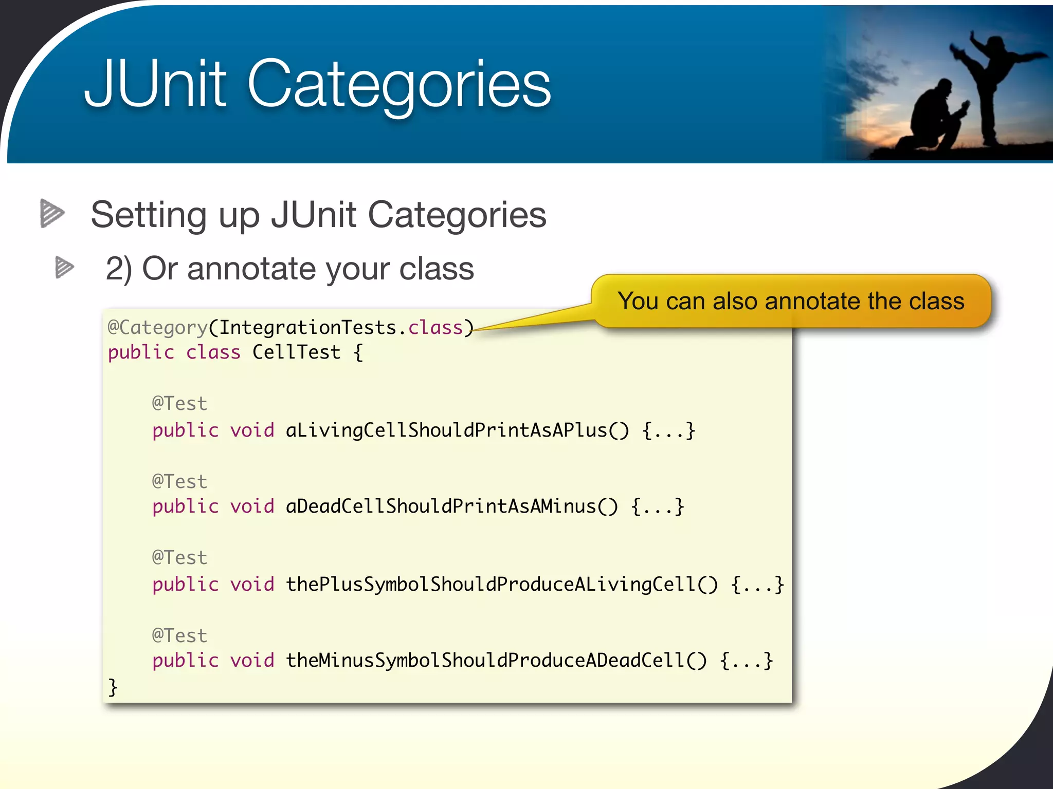 JUnit Categories
Setting up JUnit Categories
2) Or annotate your class
                                              You can also annotate the class
 @Category(IntegrationTests.class)
 public class CellTest {

     @Test
     public void aLivingCellShouldPrintAsAPlus() {...}

     @Test
     public void aDeadCellShouldPrintAsAMinus() {...}

     @Test
     public void thePlusSymbolShouldProduceALivingCell() {...}

     @Test
     public void theMinusSymbolShouldProduceADeadCell() {...}
 }
 