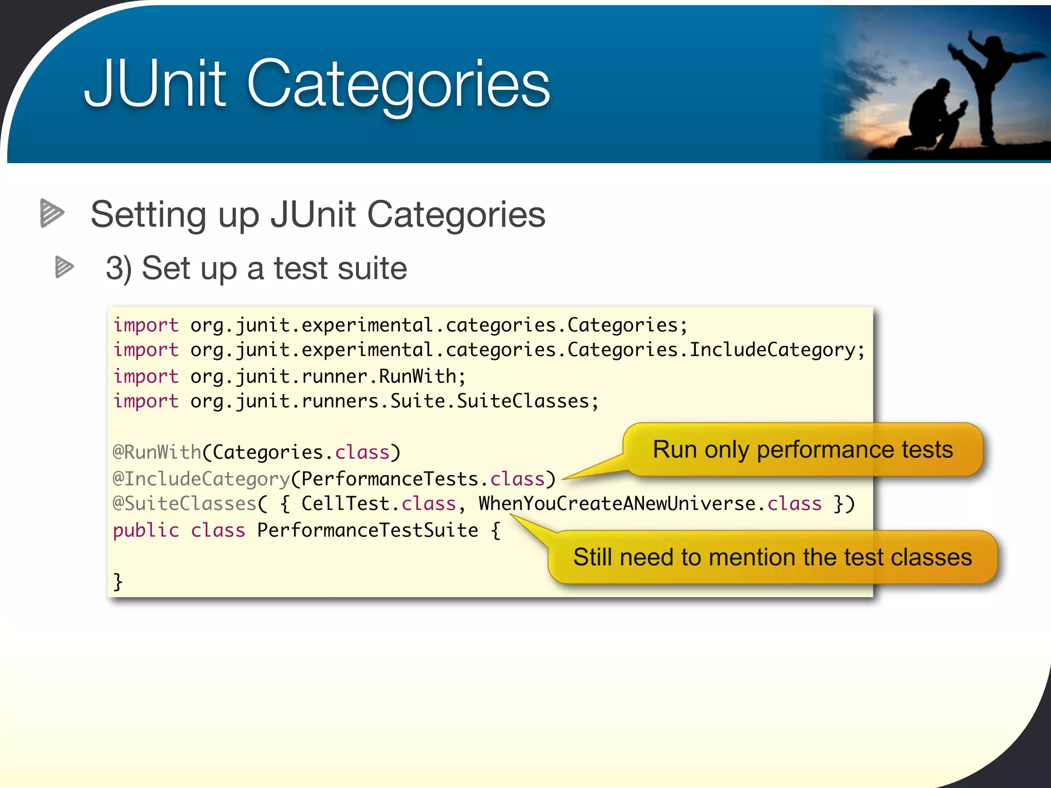 JUnit Categories
Setting up JUnit Categories
3) Set up a test suite
 import   org.junit.experimental.categories.Categories;
 import   org.junit.experimental.categories.Categories.IncludeCategory;
 import   org.junit.runner.RunWith;
 import   org.junit.runners.Suite.SuiteClasses;

 @RunWith(Categories.class)                       Run only performance     tests
 @IncludeCategory(PerformanceTests.class)
 @SuiteClasses( { CellTest.class, WhenYouCreateANewUniverse.class })
 public class PerformanceTestSuite {
                                            Still need to mention the test classes
 }
 