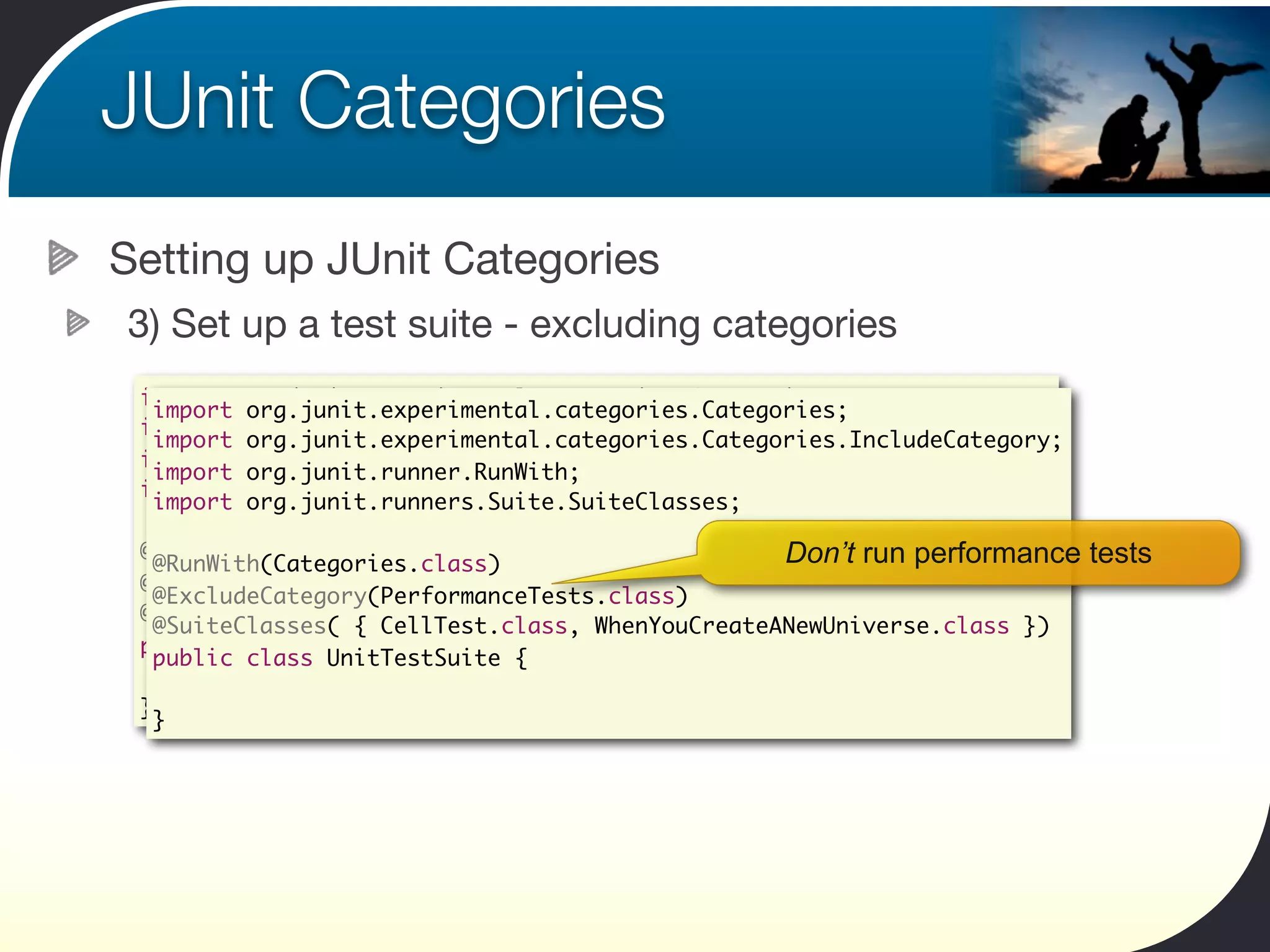 JUnit Categories
Setting up JUnit Categories
3) Set up a test suite - excluding categories
 import org.junit.experimental.categories.Categories;
  import org.junit.experimental.categories.Categories;
 import org.junit.experimental.categories.Categories.IncludeCategory;
  import org.junit.experimental.categories.Categories.IncludeCategory;
 import org.junit.runner.RunWith;
  import org.junit.runner.RunWith;
 import org.junit.runners.Suite.SuiteClasses;
  import org.junit.runners.Suite.SuiteClasses;

 @RunWith(Categories.class)
  @RunWith(Categories.class)                     Don’t run performance   tests
 @IncludeCategory(PerformanceTests.class)
  @ExcludeCategory(PerformanceTests.class)
 @SuiteClasses( { CellTest.class, WhenYouCreateANewUniverse.class })
  @SuiteClasses( { CellTest.class, WhenYouCreateANewUniverse.class })
 public class PerformanceTestSuite {
  public class UnitTestSuite {

 }
  }
 