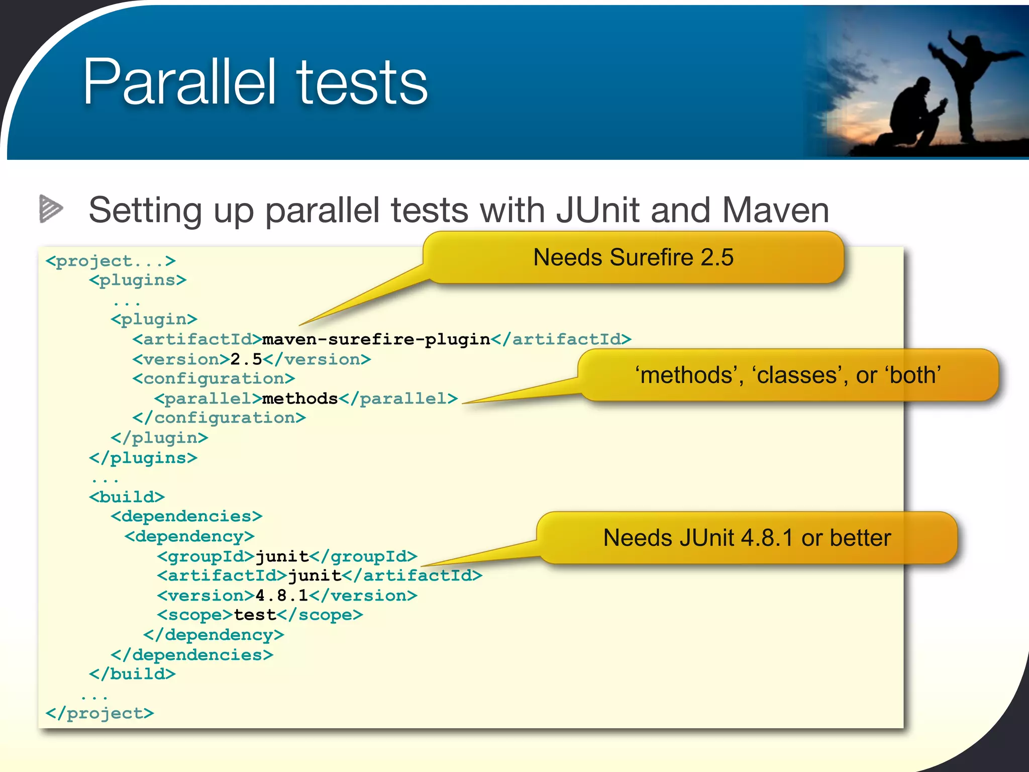 Parallel tests
    Setting up parallel tests with JUnit and Maven
<project...>                                  Needs Surefire 2.5
    <plugins>
       ...
       <plugin>
         <artifactId>maven-surefire-plugin</artifactId>
         <version>2.5</version>
         <configuration>                                ‘methods’, ‘classes’, or ‘both’
            <parallel>methods</parallel>
         </configuration>
       </plugin>
    </plugins>
    ...
    <build>
       <dependencies>
        <dependency>                                Needs JUnit 4.8.1 or better
            <groupId>junit</groupId>
            <artifactId>junit</artifactId>
            <version>4.8.1</version>
            <scope>test</scope>
           </dependency>
       </dependencies>
    </build>
   ...
</project>
 