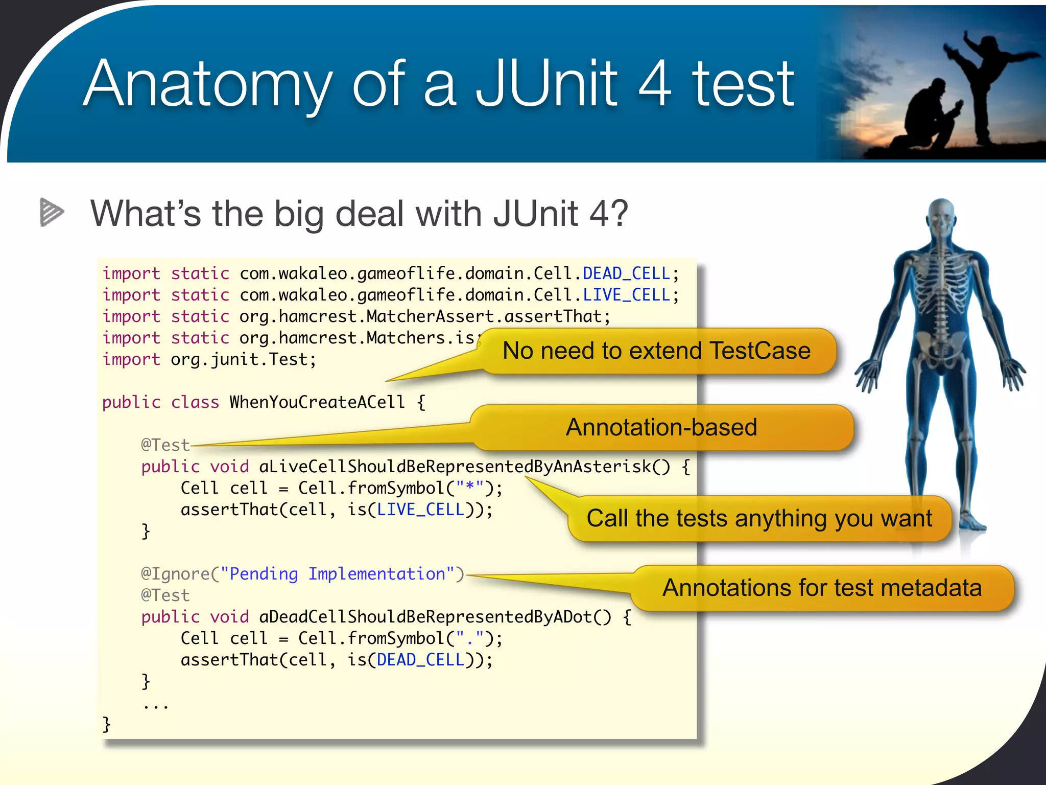 Anatomy of a JUnit 4 test
What’s the big deal with JUnit 4?
import   static com.wakaleo.gameoflife.domain.Cell.DEAD_CELL;
import   static com.wakaleo.gameoflife.domain.Cell.LIVE_CELL;
import   static org.hamcrest.MatcherAssert.assertThat;
import   static org.hamcrest.Matchers.is;
import   org.junit.Test;                   No need to extend    TestCase

public class WhenYouCreateACell {
                                               Annotation-based
    @Test
    public void aLiveCellShouldBeRepresentedByAnAsterisk() {
        Cell cell = Cell.fromSymbol("*");
        assertThat(cell, is(LIVE_CELL));
    }
                                                 Call the tests   anything you want

    @Ignore("Pending Implementation")
    @Test                                                Annotations for test metadata
    public void aDeadCellShouldBeRepresentedByADot() {
        Cell cell = Cell.fromSymbol(".");
        assertThat(cell, is(DEAD_CELL));
    }
    ...
}
 