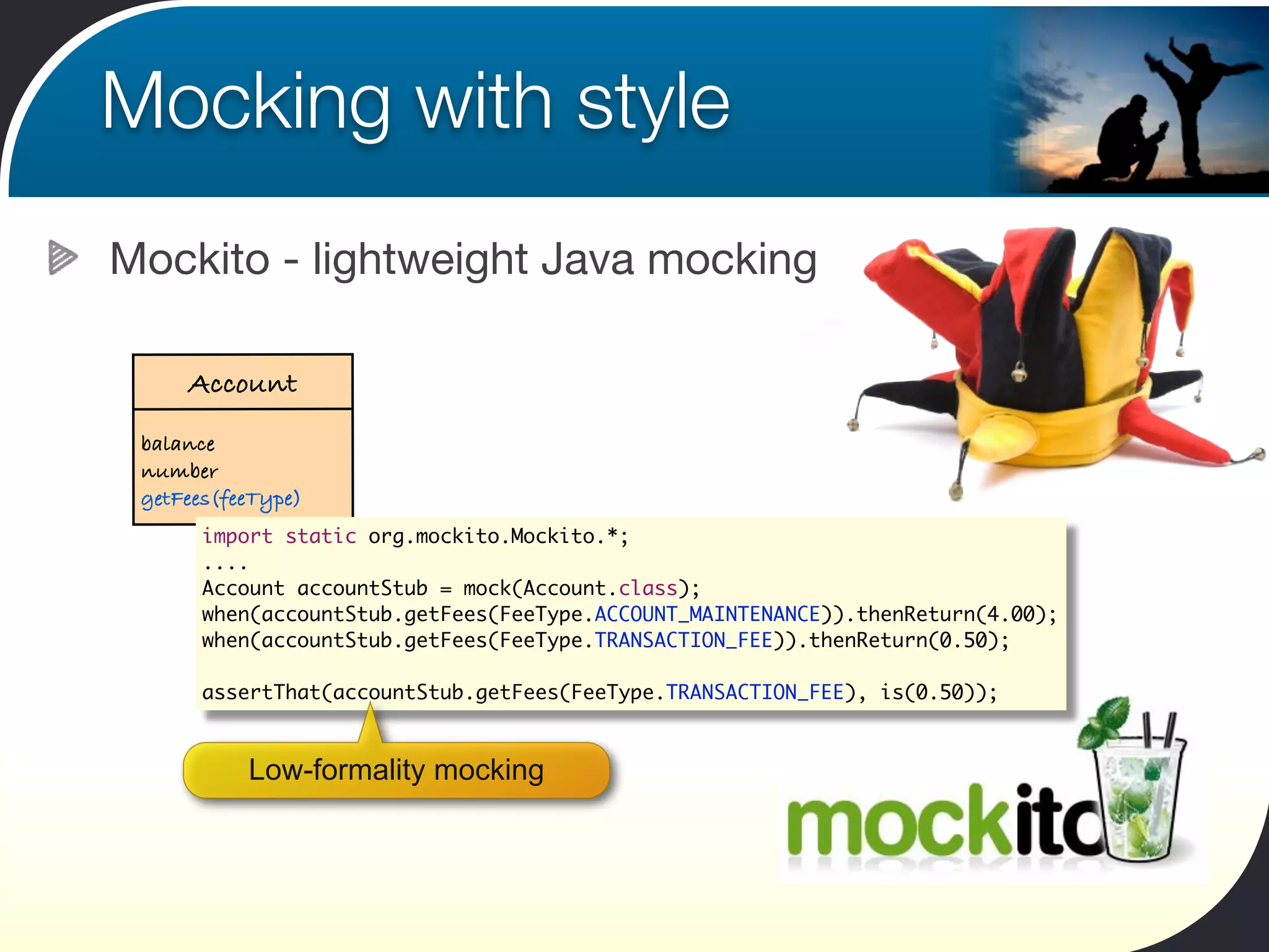 Mocking with style
Mockito - lightweight Java mocking

     Account
 balance
 number
 getFees(feeType)
       import static org.mockito.Mockito.*;
       ....
       Account accountStub = mock(Account.class);
       when(accountStub.getFees(FeeType.ACCOUNT_MAINTENANCE)).thenReturn(4.00);
       when(accountStub.getFees(FeeType.TRANSACTION_FEE)).thenReturn(0.50);

       assertThat(accountStub.getFees(FeeType.TRANSACTION_FEE), is(0.50));



           Low-formality mocking
 