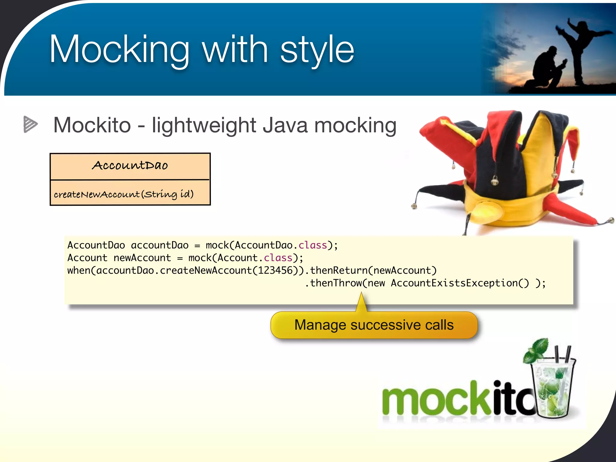 Mocking with style
Mockito - lightweight Java mocking
       AccountDao
createNewAccount(String id)



  AccountDao accountDao = mock(AccountDao.class);
  Account newAccount = mock(Account.class);
  when(accountDao.createNewAccount(123456)).thenReturn(newAccount)
                                            .thenThrow(new AccountExistsException() );



                                         Manage successive calls
 