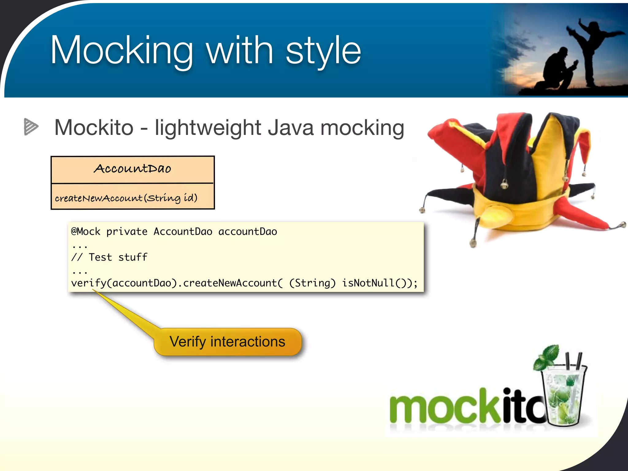 Mocking with style
Mockito - lightweight Java mocking
       AccountDao
createNewAccount(String id)


   @Mock private AccountDao accountDao
   ...
   // Test stuff
   ...
   verify(accountDao).createNewAccount( (String) isNotNull());




                     Verify interactions
 
