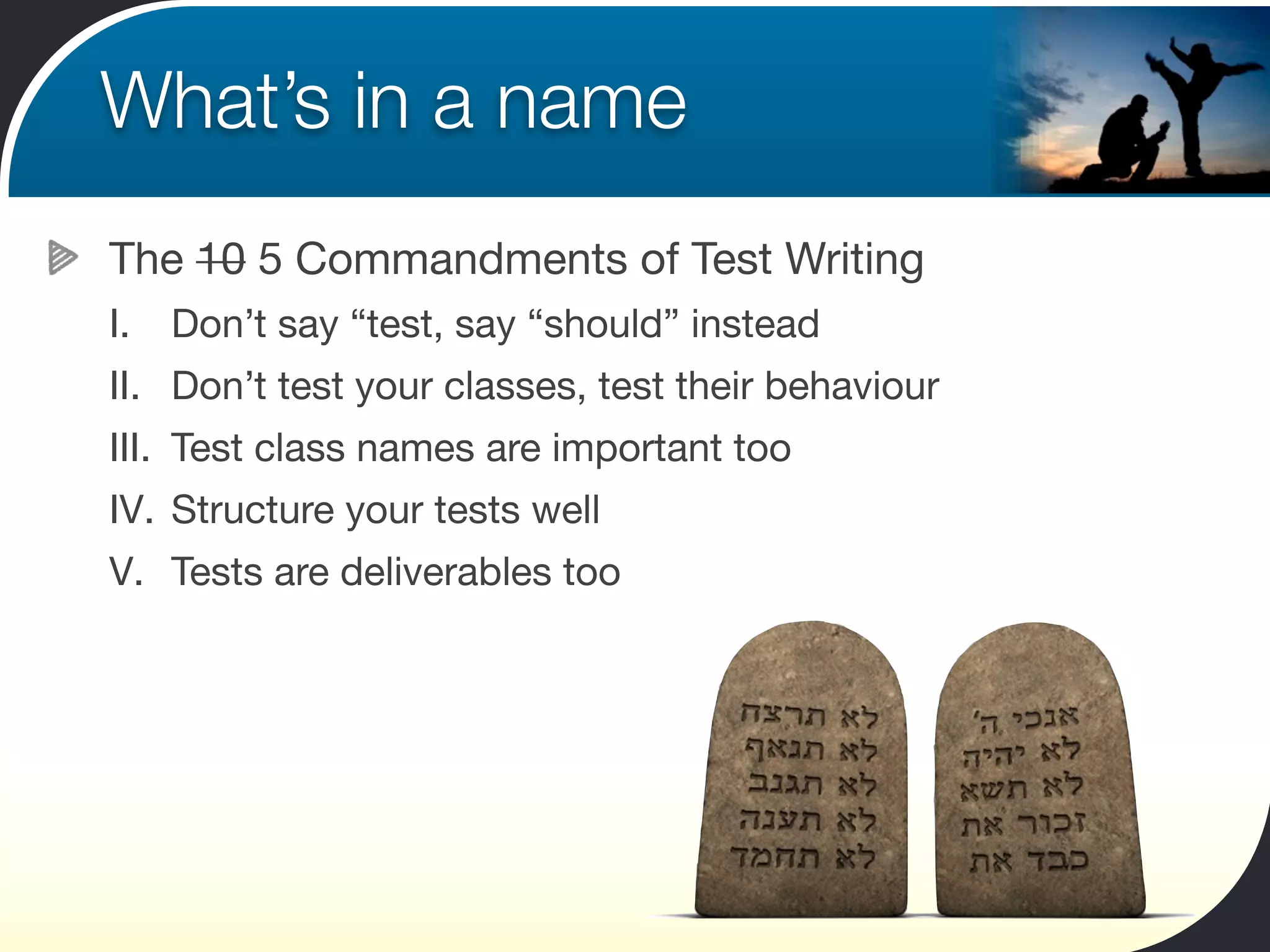 What’s in a name
The 10 5 Commandments of Test Writing
I.   Don’t say “test, say “should” instead
II. Don’t test your classes, test their behaviour
III. Test class names are important too
IV. Structure your tests well
V. Tests are deliverables too
 